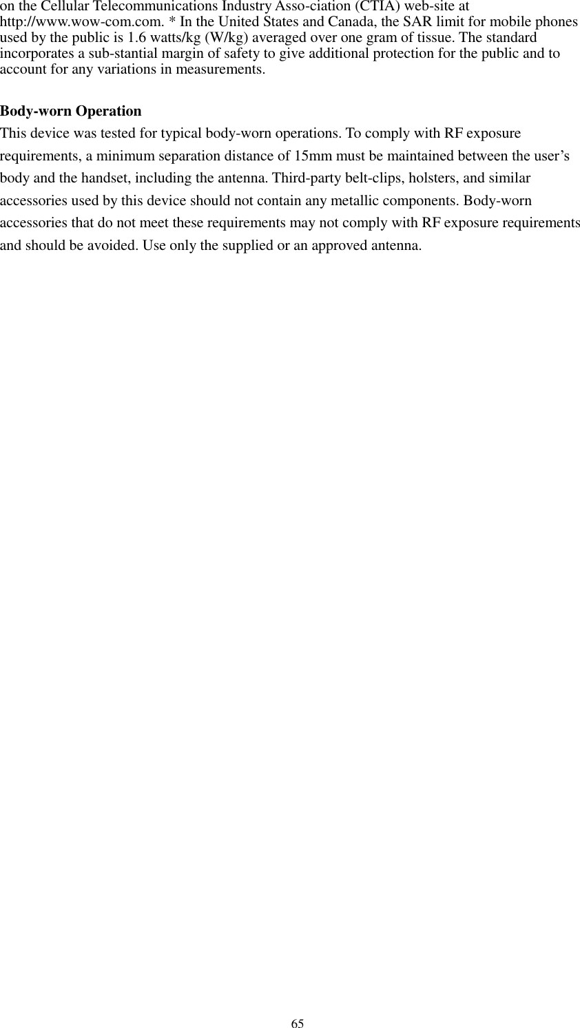      65 on the Cellular Telecommunications Industry Asso-ciation (CTIA) web-site at http://www.wow-com.com. * In the United States and Canada, the SAR limit for mobile phones used by the public is 1.6 watts/kg (W/kg) averaged over one gram of tissue. The standard incorporates a sub-stantial margin of safety to give additional protection for the public and to account for any variations in measurements.  Body-worn Operation This device was tested for typical body-worn operations. To comply with RF exposure requirements, a minimum separation distance of 15mm must be maintained between the user’s body and the handset, including the antenna. Third-party belt-clips, holsters, and similar accessories used by this device should not contain any metallic components. Body-worn accessories that do not meet these requirements may not comply with RF exposure requirements and should be avoided. Use only the supplied or an approved antenna.   