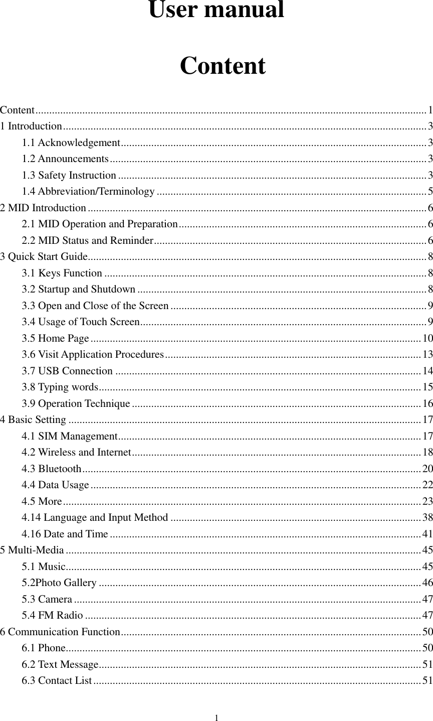      1 User manual   Content Content .............................................................................................................................................. 1 1 Introduction .................................................................................................................................... 3 1.1 Acknowledgement ............................................................................................................... 3 1.2 Announcements ................................................................................................................... 3 1.3 Safety Instruction ................................................................................................................ 3 1.4 Abbreviation/Terminology .................................................................................................. 5 2 MID Introduction ........................................................................................................................... 6 2.1 MID Operation and Preparation .......................................................................................... 6 2.2 MID Status and Reminder ................................................................................................... 6 3 Quick Start Guide ........................................................................................................................... 8 3.1 Keys Function ..................................................................................................................... 8 3.2 Startup and Shutdown ......................................................................................................... 8 3.3 Open and Close of the Screen ............................................................................................. 9 3.4 Usage of Touch Screen ........................................................................................................ 9 3.5 Home Page ........................................................................................................................ 10 3.6 Visit Application Procedures ............................................................................................. 13 3.7 USB Connection ............................................................................................................... 14 3.8 Typing words ..................................................................................................................... 15 3.9 Operation Technique ......................................................................................................... 16 4 Basic Setting ................................................................................................................................ 17 4.1 SIM Management .............................................................................................................. 17 4.2 Wireless and Internet ......................................................................................................... 18 4.3 Bluetooth ........................................................................................................................... 20 4.4 Data Usage ........................................................................................................................ 22 4.5 More .................................................................................................................................. 23 4.14 Language and Input Method ........................................................................................... 38 4.16 Date and Time ................................................................................................................. 41 5 Multi-Media ................................................................................................................................. 45 5.1 Music ................................................................................................................................. 45 5.2Photo Gallery ..................................................................................................................... 46 5.3 Camera .............................................................................................................................. 47 5.4 FM Radio .......................................................................................................................... 47 6 Communication Function ............................................................................................................. 50 6.1 Phone ................................................................................................................................. 50 6.2 Text Message ..................................................................................................................... 51 6.3 Contact List ....................................................................................................................... 51 