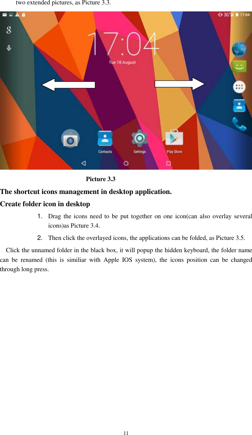      11 two extended pictures, as Picture 3.3.                             Picture 3.3 The shortcut icons management in desktop application. Create folder icon in desktop 1. Drag the icons need to  be put together on  one  icon(can also  overlay  several icons)as Picture 3.4.   2. Then click the overlayed icons, the applications can be folded, as Picture 3.5. Click the unnamed folder in the black box, it will popup the hidden keyboard, the folder name can  be  renamed  (this  is  similiar  with  Apple  IOS  system),  the  icons  position  can  be  changed through long press. 