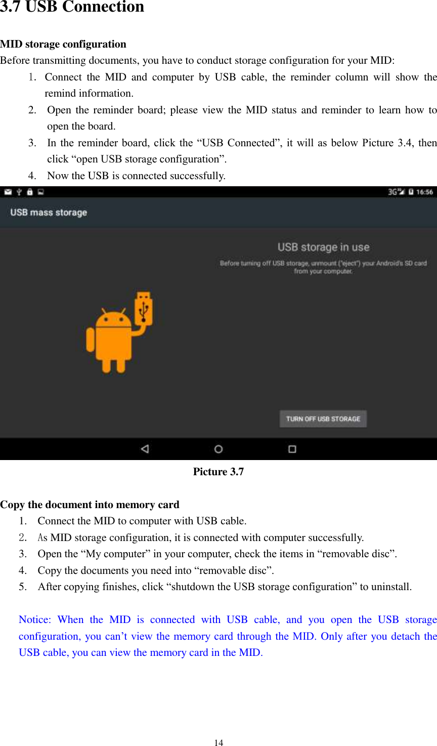      14 3.7 USB Connection MID storage configuration Before transmitting documents, you have to conduct storage configuration for your MID:   1. Connect  the  MID  and  computer  by  USB  cable,  the  reminder  column  will  show  the remind information. 2. Open the reminder board; please view the MID status and reminder to learn how  to open the board. 3. In the  reminder board,  click the  “USB Connected”, it will  as  below Picture 3.4,  then click “open USB storage configuration”. 4. Now the USB is connected successfully.  Picture 3.7  Copy the document into memory card 1. Connect the MID to computer with USB cable. 2. As MID storage configuration, it is connected with computer successfully.   3. Open the “My computer” in your computer, check the items in “removable disc”. 4. Copy the documents you need into “removable disc”. 5. After copying finishes, click “shutdown the USB storage configuration” to uninstall.  Notice:  When  the  MID  is  connected  with  USB  cable,  and  you  open  the  USB  storage configuration, you can’t view the memory card through the MID. Only after you detach the USB cable, you can view the memory card in the MID.   