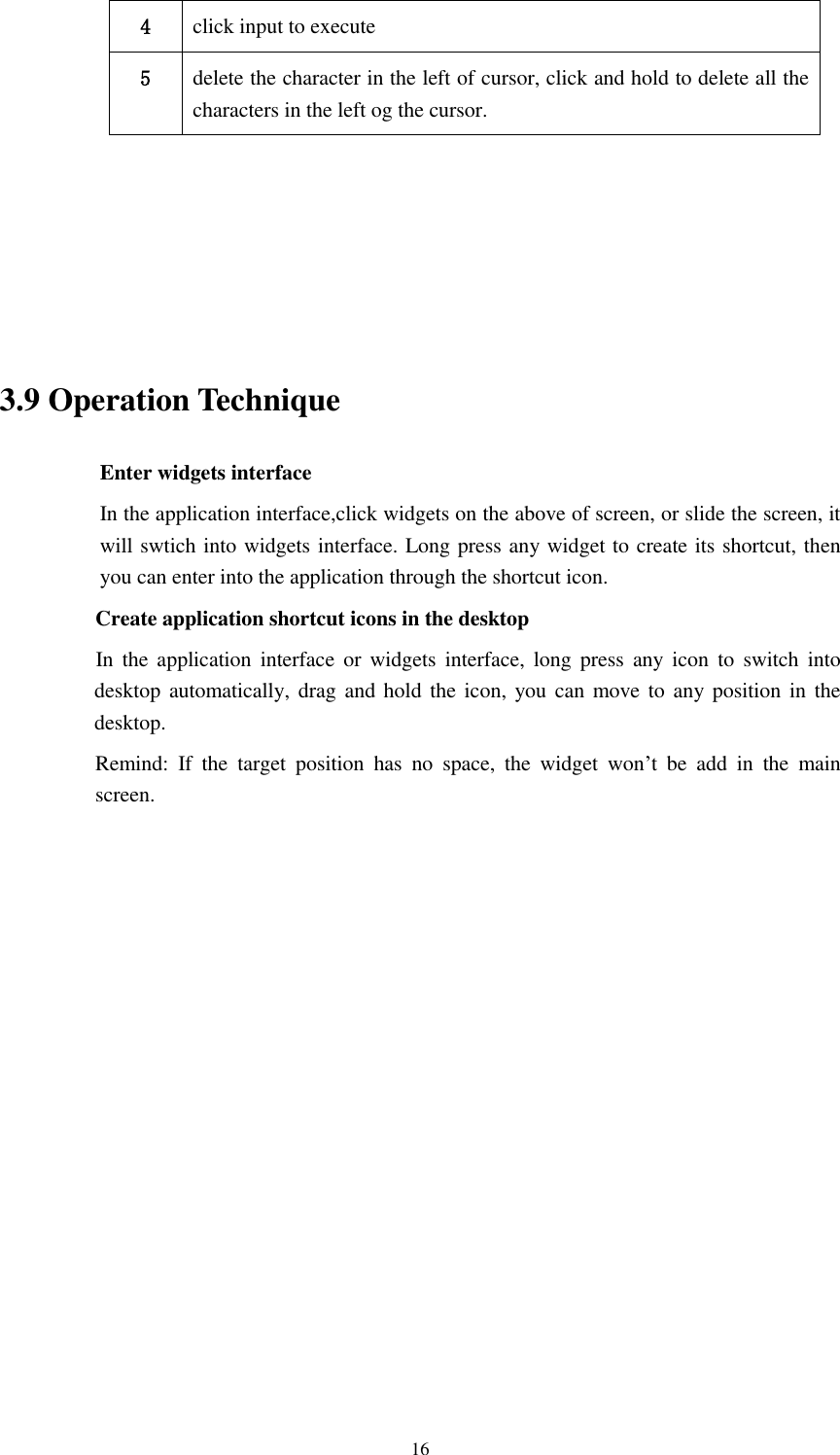      16 4 click input to execute 5 delete the character in the left of cursor, click and hold to delete all the characters in the left og the cursor.      3.9 Operation Technique Enter widgets interface In the application interface,click widgets on the above of screen, or slide the screen, it will swtich into widgets interface. Long press any widget to create its shortcut, then you can enter into the application through the shortcut icon.     Create application shortcut icons in the desktop      In  the  application  interface  or  widgets  interface,  long  press  any  icon  to switch  into desktop automatically, drag  and  hold  the icon, you can move to  any position in  the desktop.      Remind:  If  the  target  position  has  no  space,  the  widget  won’t  be  add  in  the  main screen.               