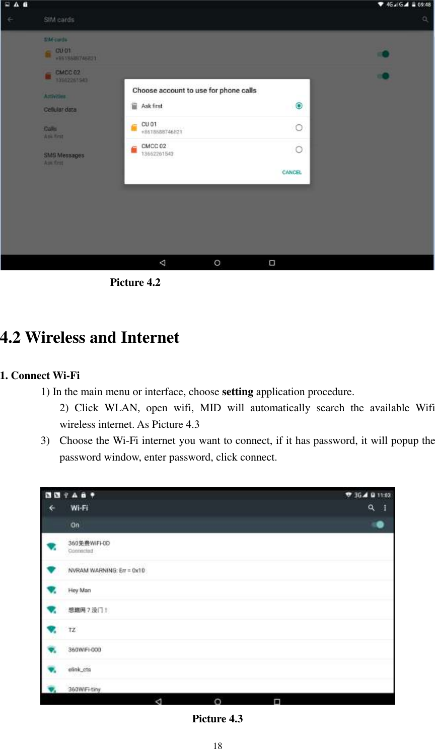      18                      Picture 4.2                       4.2 Wireless and Internet 1. Connect Wi-Fi 1) In the main menu or interface, choose setting application procedure. 2)  Click  WLAN,  open  wifi,  MID  will  automatically  search  the  available  Wifi wireless internet. As Picture 4.3 3) Choose the Wi-Fi internet you want to connect, if it has password, it will popup the password window, enter password, click connect.   Picture 4.3 