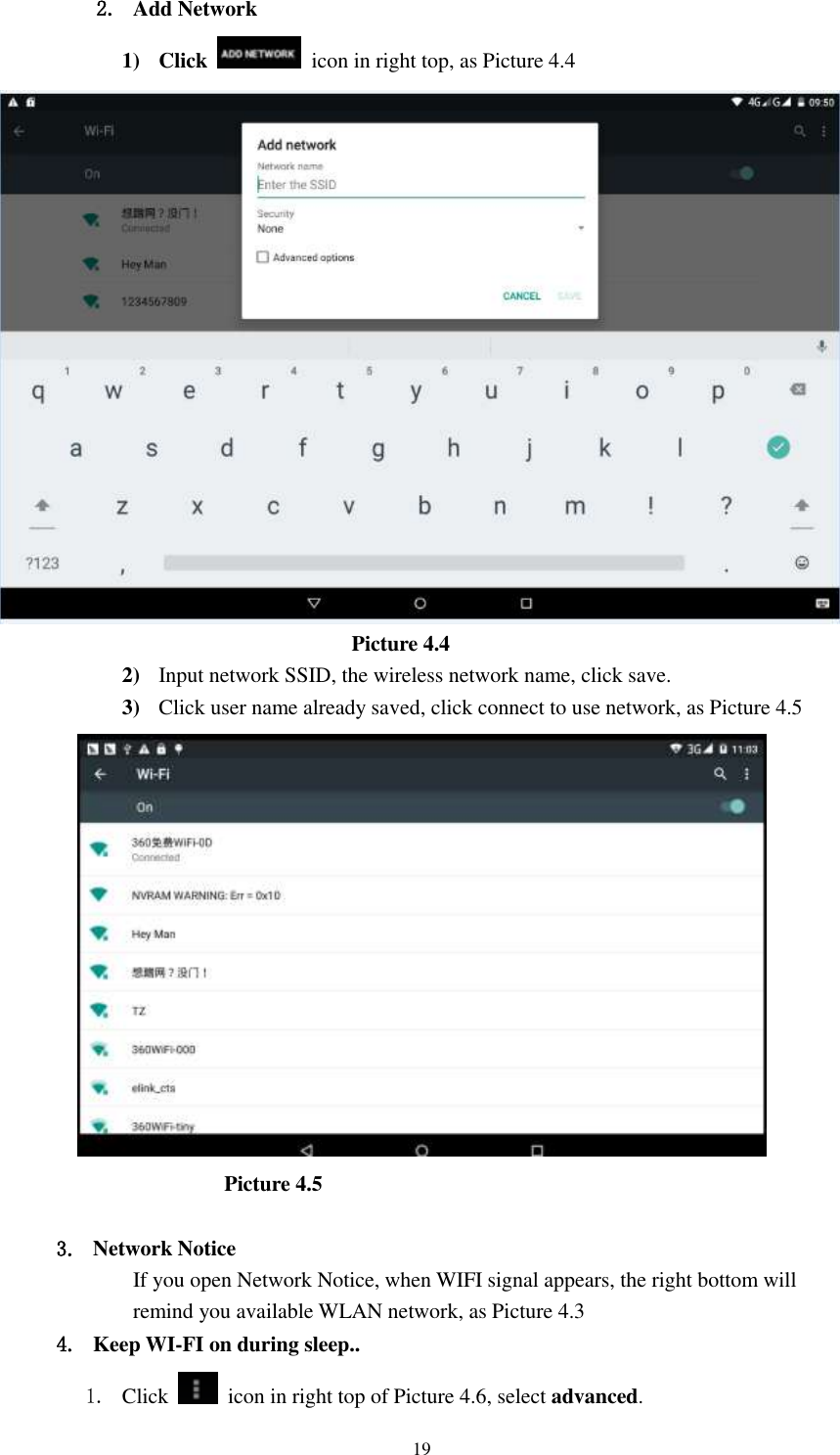      19 2. Add Network 1) Click    icon in right top, as Picture 4.4                                    Picture 4.4 2) Input network SSID, the wireless network name, click save. 3) Click user name already saved, click connect to use network, as Picture 4.5                       Picture 4.5  3. Network Notice   If you open Network Notice, when WIFI signal appears, the right bottom will remind you available WLAN network, as Picture 4.3 4. Keep WI-FI on during sleep.. 1. Click    icon in right top of Picture 4.6, select advanced. 