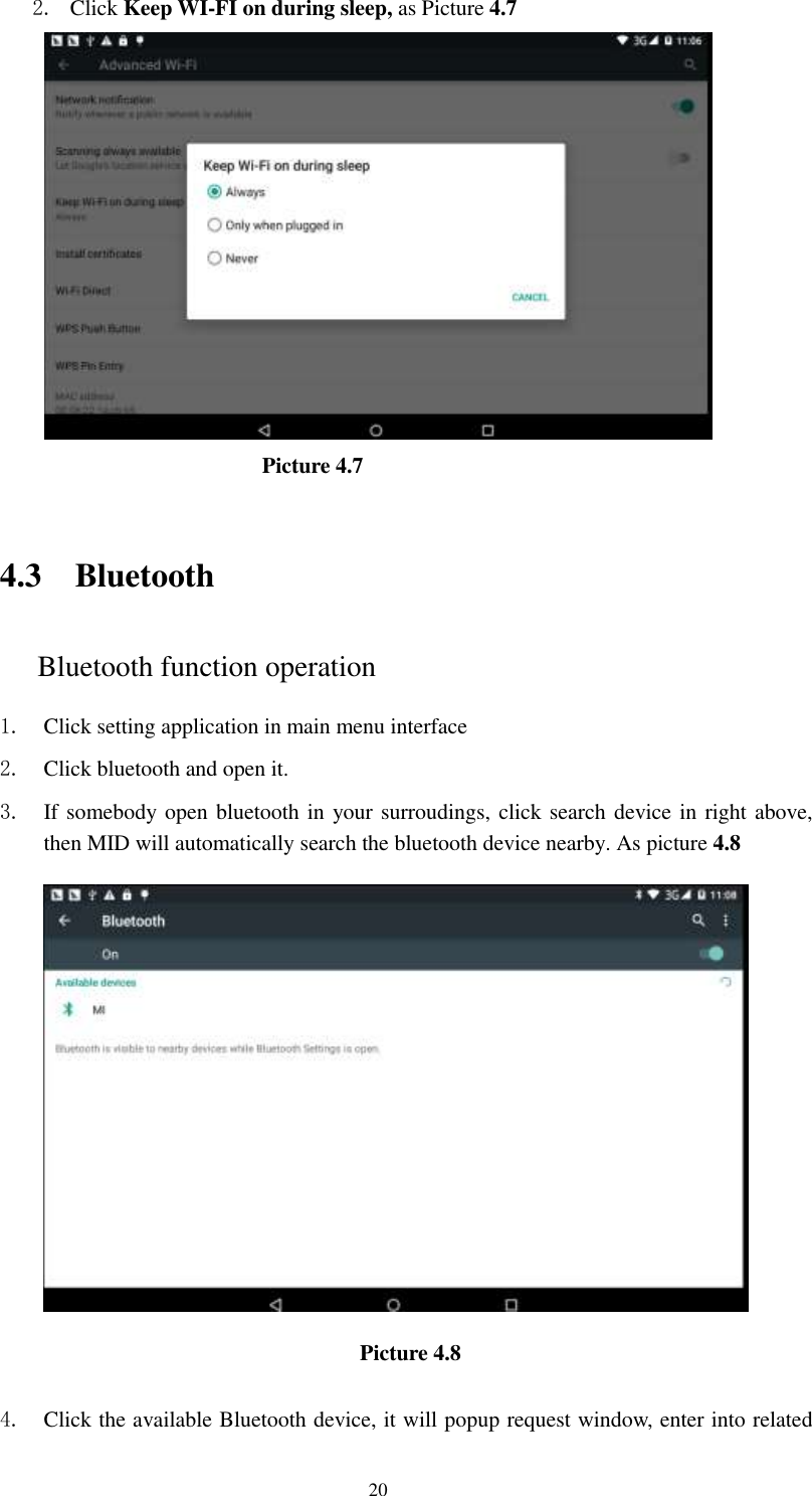      20 2. Click Keep WI-FI on during sleep, as Picture 4.7                               Picture 4.7     4.3 Bluetooth Bluetooth function operation 1. Click setting application in main menu interface 2. Click bluetooth and open it.   3. If somebody open bluetooth in your surroudings, click search device in right above, then MID will automatically search the bluetooth device nearby. As picture 4.8  Picture 4.8    4. Click the available Bluetooth device, it will popup request window, enter into related 