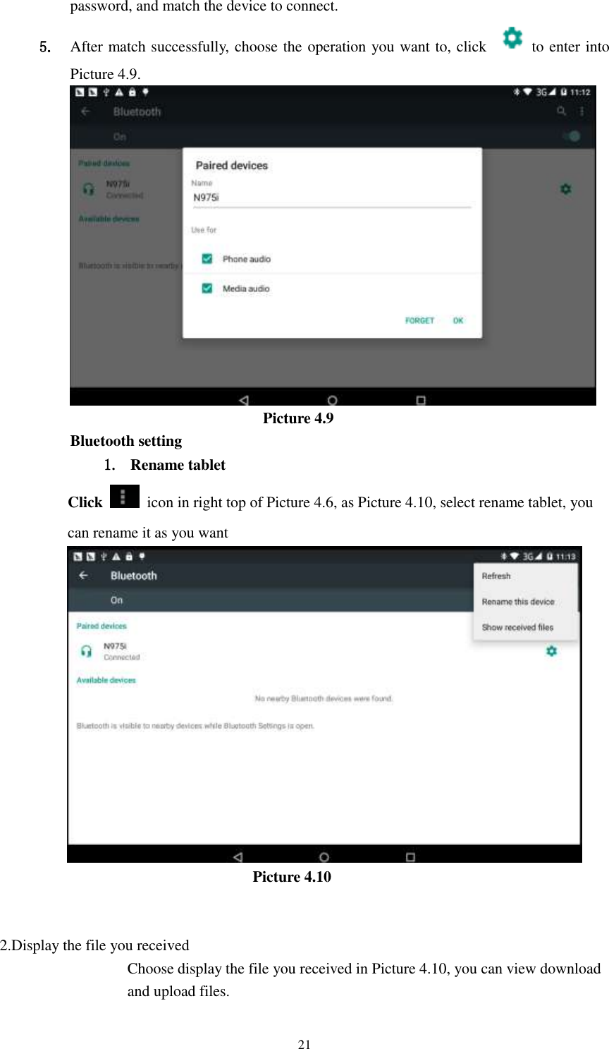      21 password, and match the device to connect. 5. After match successfully, choose the operation you want to, click    to enter into Picture 4.9.                           Picture 4.9 Bluetooth setting 1. Rename tablet   Click    icon in right top of Picture 4.6, as Picture 4.10, select rename tablet, you can rename it as you want                          Picture 4.10   2.Display the file you received Choose display the file you received in Picture 4.10, you can view download and upload files. 