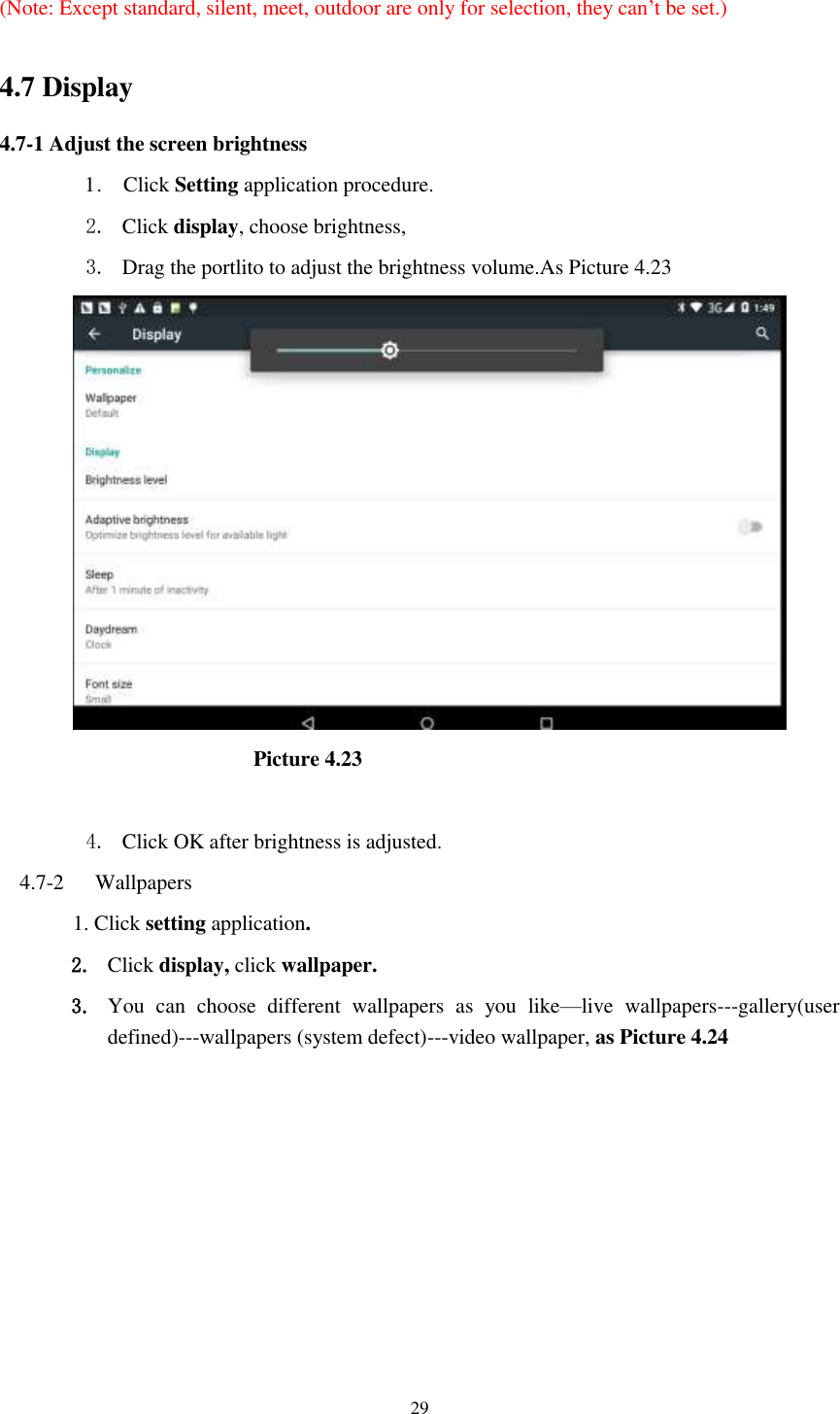      29  (Note: Except standard, silent, meet, outdoor are only for selection, they can’t be set.)  4.7 Display   4.7-1 Adjust the screen brightness 1 .    Click Setting application procedure. 2. Click display, choose brightness,   3. Drag the portlito to adjust the brightness volume.As Picture 4.23                        Picture 4.23  4. Click OK after brightness is adjusted. 4.7-2   Wallpapers 1. Click setting application. 2. Click display, click wallpaper. 3. You  can  choose  different  wallpapers  as  you  like—live  wallpapers---gallery(user defined)---wallpapers (system defect)---video wallpaper, as Picture 4.24 