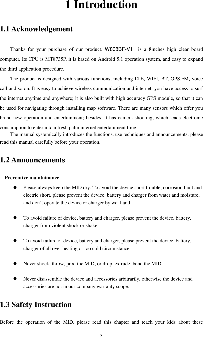      3 1 Introduction 1.1 Acknowledgement     Thanks  for  your  purchase  of  our  product.  W808BF-V1，is  a  8inches  high  clear  board computer. Its CPU is MT8735P, it is based on Android 5.1 operation system, and easy to expand the third application procedure. The product is designed with various functions, including LTE, WIFI, BT, GPS,FM, voice call and so on. It is easy to achieve wireless communication and internet, you have access to surf the internet anytime and anywhere; it is also built with high accuracy GPS module, so that it can be used for navigating through installing map software. There are many sensors which offer you brand-new operation and entertainment; besides, it has camera shooting, which leads electronic consumption to enter into a fresh palm internet entertainment time.   The manual systemically introduces the functions, use techniques and announcements, please read this manual carefully before your operation. 1.2 Announcements   Preventive maintainance    Please always keep the MID dry. To avoid the device short trouble, corrosion fault and electric short, please prevent the device, battery and charger from water and moisture, and don’t operate the device or charger by wet hand.     To avoid failure of device, battery and charger, please prevent the device, battery, charger from violent shock or shake.   To avoid failure of device, battery and charger, please prevent the device, battery, charger of all over heating or too cold circumstance   Never shock, throw, prod the MID, or drop, extrude, bend the MID.   Never disassemble the device and accessories arbitrarily, otherwise the device and accessories are not in our company warranty scope. 1.3 Safety Instruction     Before  the  operation  of  the  MID,  please  read  this  chapter  and  teach  your  kids  about  these 