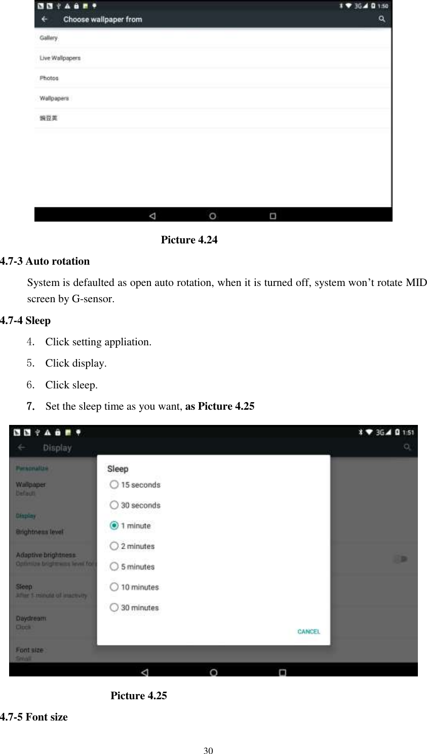      30                               Picture 4.24 4.7-3 Auto rotation System is defaulted as open auto rotation, when it is turned off, system won’t rotate MID screen by G-sensor. 4.7-4 Sleep 4. Click setting appliation. 5. Click display. 6. Click sleep. 7. Set the sleep time as you want, as Picture 4.25                      Picture 4.25 4.7-5 Font size 