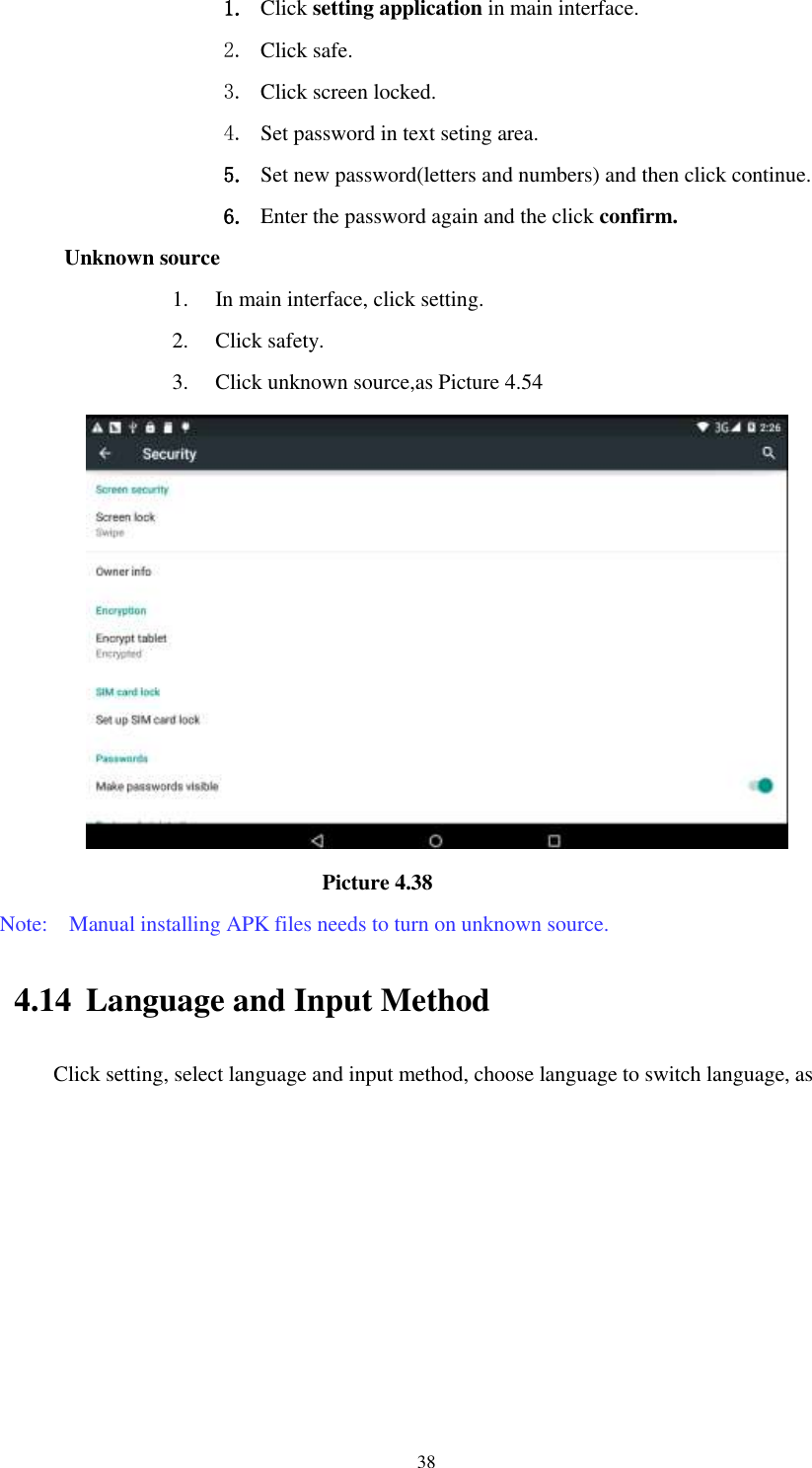      38 1. Click setting application in main interface.   2. Click safe. 3. Click screen locked. 4. Set password in text seting area. 5. Set new password(letters and numbers) and then click continue. 6. Enter the password again and the click confirm. Unknown source 1. In main interface, click setting. 2. Click safety. 3. Click unknown source,as Picture 4.54                               Picture 4.38 Note:    Manual installing APK files needs to turn on unknown source. 4.14 Language and Input Method Click setting, select language and input method, choose language to switch language, as       