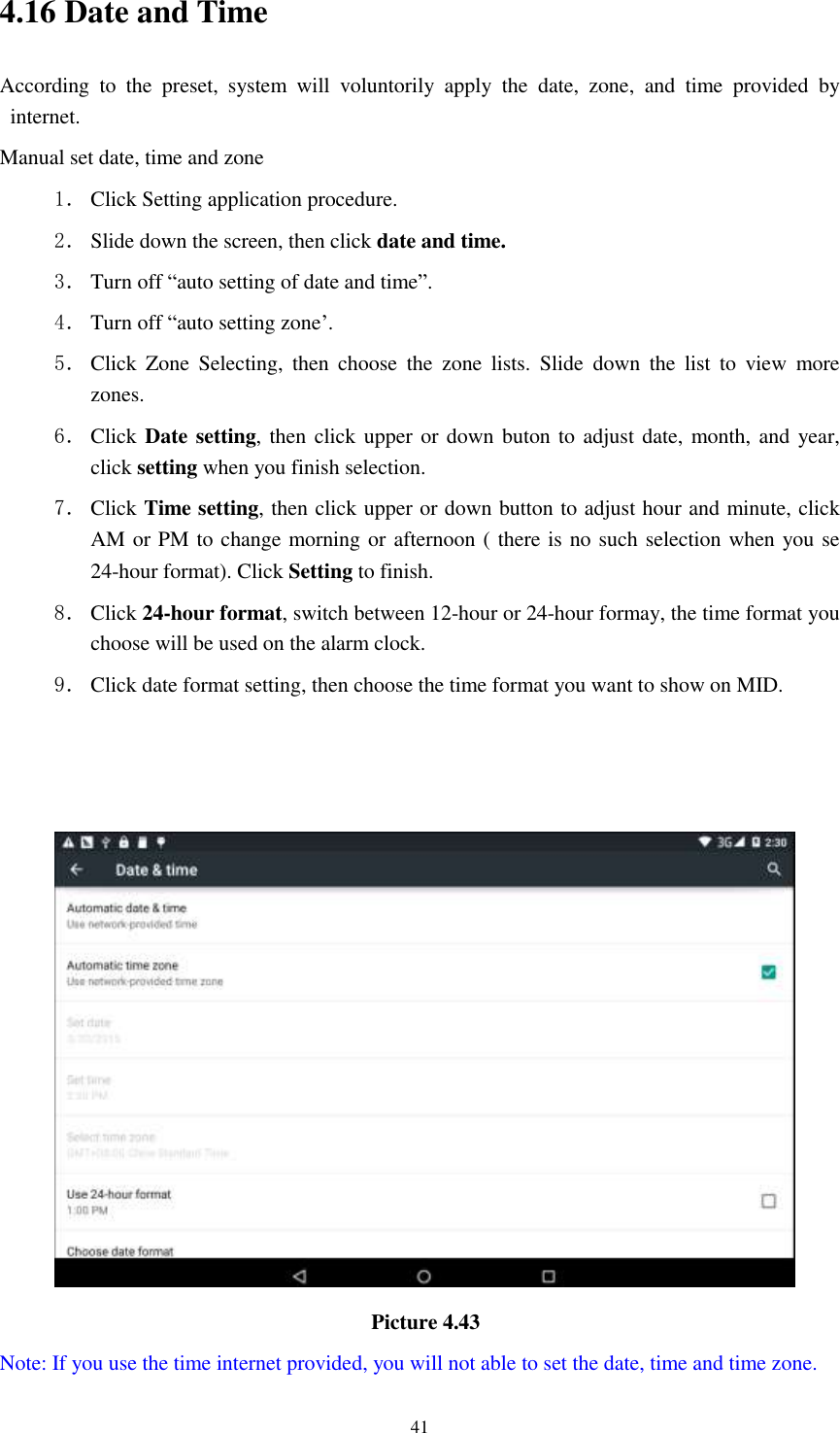      41 4.16 Date and Time According  to  the  preset,  system  will  voluntorily  apply  the  date,  zone,  and  time  provided  by internet. Manual set date, time and zone 1． Click Setting application procedure. 2． Slide down the screen, then click date and time. 3． Turn off “auto setting of date and time”. 4． Turn off “auto setting zone’. 5． Click  Zone  Selecting,  then  choose  the  zone  lists.  Slide  down  the  list  to  view  more zones. 6． Click Date setting, then click upper or down buton to adjust date, month, and  year, click setting when you finish selection. 7． Click Time setting, then click upper or down button to adjust hour and minute, click AM or PM to change morning or afternoon ( there is no such selection when you se 24-hour format). Click Setting to finish. 8． Click 24-hour format, switch between 12-hour or 24-hour formay, the time format you choose will be used on the alarm clock. 9． Click date format setting, then choose the time format you want to show on MID.                                         Picture 4.43   Note: If you use the time internet provided, you will not able to set the date, time and time zone. 