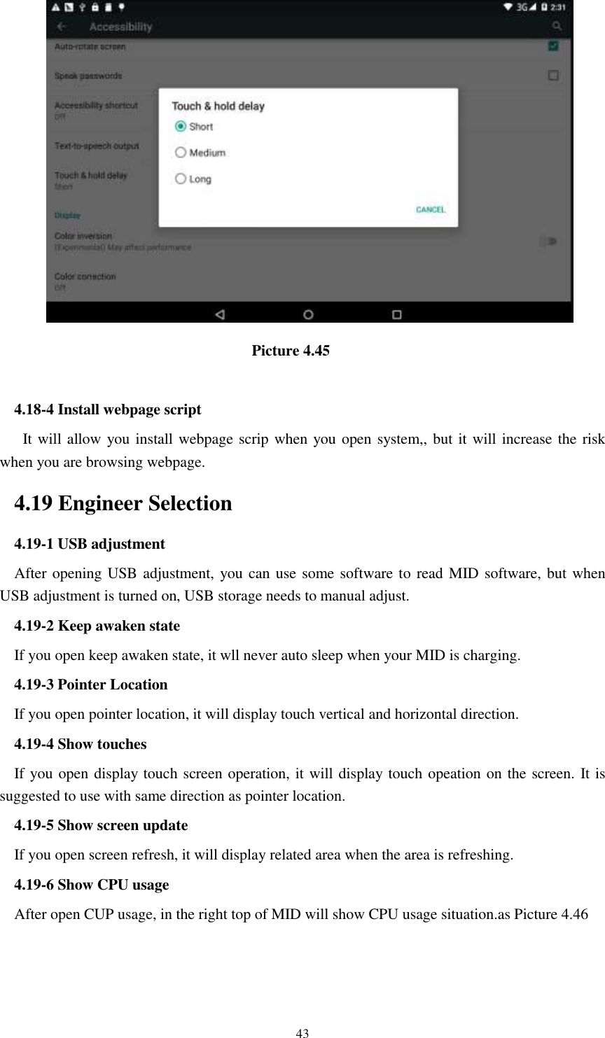      43                                  Picture 4.45  4.18-4 Install webpage script    It will allow you install webpage scrip when you open system,, but it will increase the risk when you are browsing webpage. 4.19 Engineer Selection 4.19-1 USB adjustment   After opening USB adjustment, you can use some software to read MID software, but when USB adjustment is turned on, USB storage needs to manual adjust. 4.19-2 Keep awaken state If you open keep awaken state, it wll never auto sleep when your MID is charging. 4.19-3 Pointer Location If you open pointer location, it will display touch vertical and horizontal direction. 4.19-4 Show touches If you open display touch screen operation, it will display touch opeation on the screen. It is suggested to use with same direction as pointer location. 4.19-5 Show screen update If you open screen refresh, it will display related area when the area is refreshing. 4.19-6 Show CPU usage After open CUP usage, in the right top of MID will show CPU usage situation.as Picture 4.46 