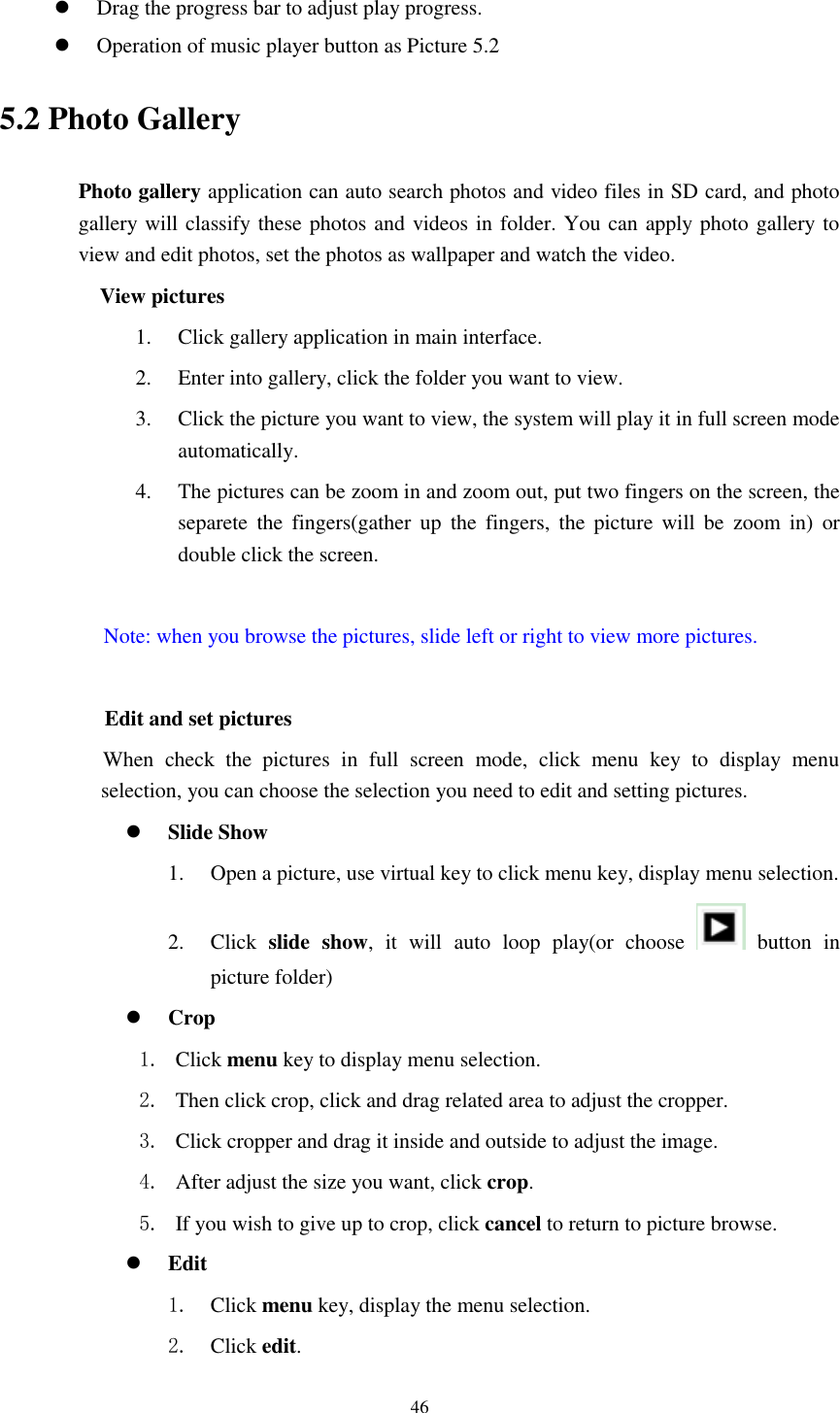      46   Drag the progress bar to adjust play progress.  Operation of music player button as Picture 5.2 5.2 Photo Gallery Photo gallery application can auto search photos and video files in SD card, and photo gallery will classify these photos and videos in folder. You can apply photo gallery to view and edit photos, set the photos as wallpaper and watch the video. View pictures 1. Click gallery application in main interface. 2. Enter into gallery, click the folder you want to view. 3. Click the picture you want to view, the system will play it in full screen mode automatically.   4. The pictures can be zoom in and zoom out, put two fingers on the screen, the separete  the  fingers(gather up  the  fingers,  the  picture will  be  zoom  in)  or double click the screen.  Note: when you browse the pictures, slide left or right to view more pictures.          Edit and set pictures           When  check  the  pictures  in  full  screen  mode,  click  menu  key  to  display  menu selection, you can choose the selection you need to edit and setting pictures.  Slide Show 1. Open a picture, use virtual key to click menu key, display menu selection. 2. Click  slide  show,  it  will  auto  loop  play(or  choose    button  in picture folder)  Crop 1. Click menu key to display menu selection. 2. Then click crop, click and drag related area to adjust the cropper. 3. Click cropper and drag it inside and outside to adjust the image. 4. After adjust the size you want, click crop. 5. If you wish to give up to crop, click cancel to return to picture browse.  Edit 1. Click menu key, display the menu selection.   2. Click edit. 