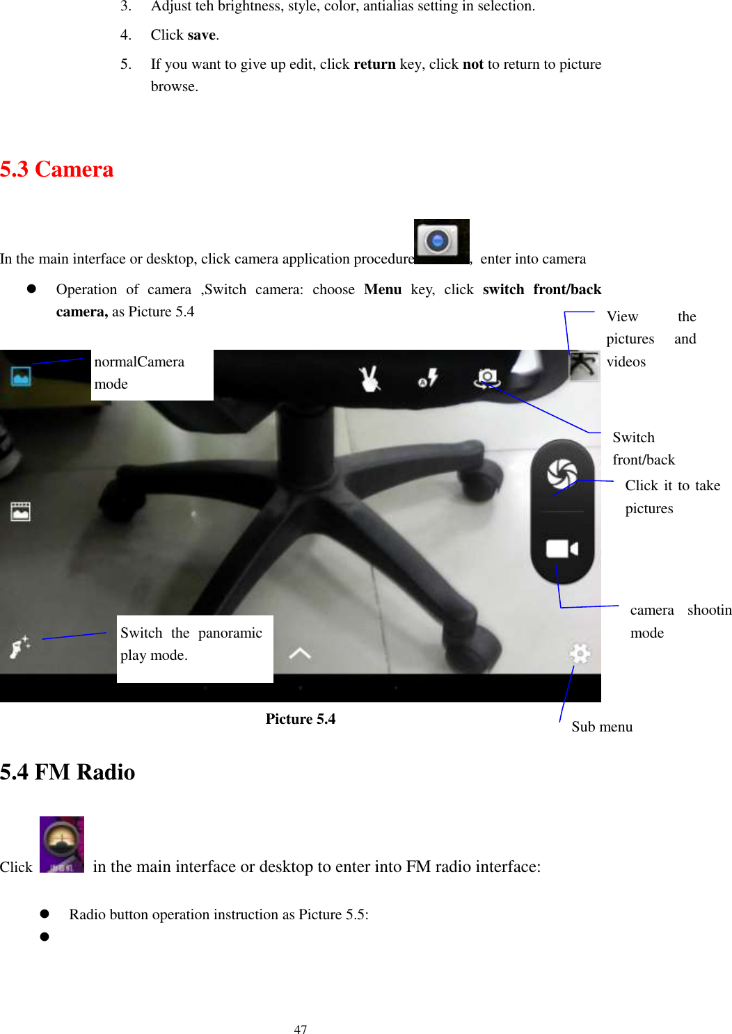      47 3. Adjust teh brightness, style, color, antialias setting in selection.   4. Click save. 5. If you want to give up edit, click return key, click not to return to picture browse.  5.3 Camera In the main interface or desktop, click camera application procedure , enter into camera  Operation  of  camera  ,Switch  camera:  choose  Menu  key,  click  switch  front/back camera, as Picture 5.4   Picture 5.4 5.4 FM Radio Click    in the main interface or desktop to enter into FM radio interface:   Radio button operation instruction as Picture 5.5:   View  the pictures  and videos  Switch front/back camera  Click it to take pictures    Switch  the  panoramic play mode.  camera  shooting mode  Sub menu  normalCamera mode  