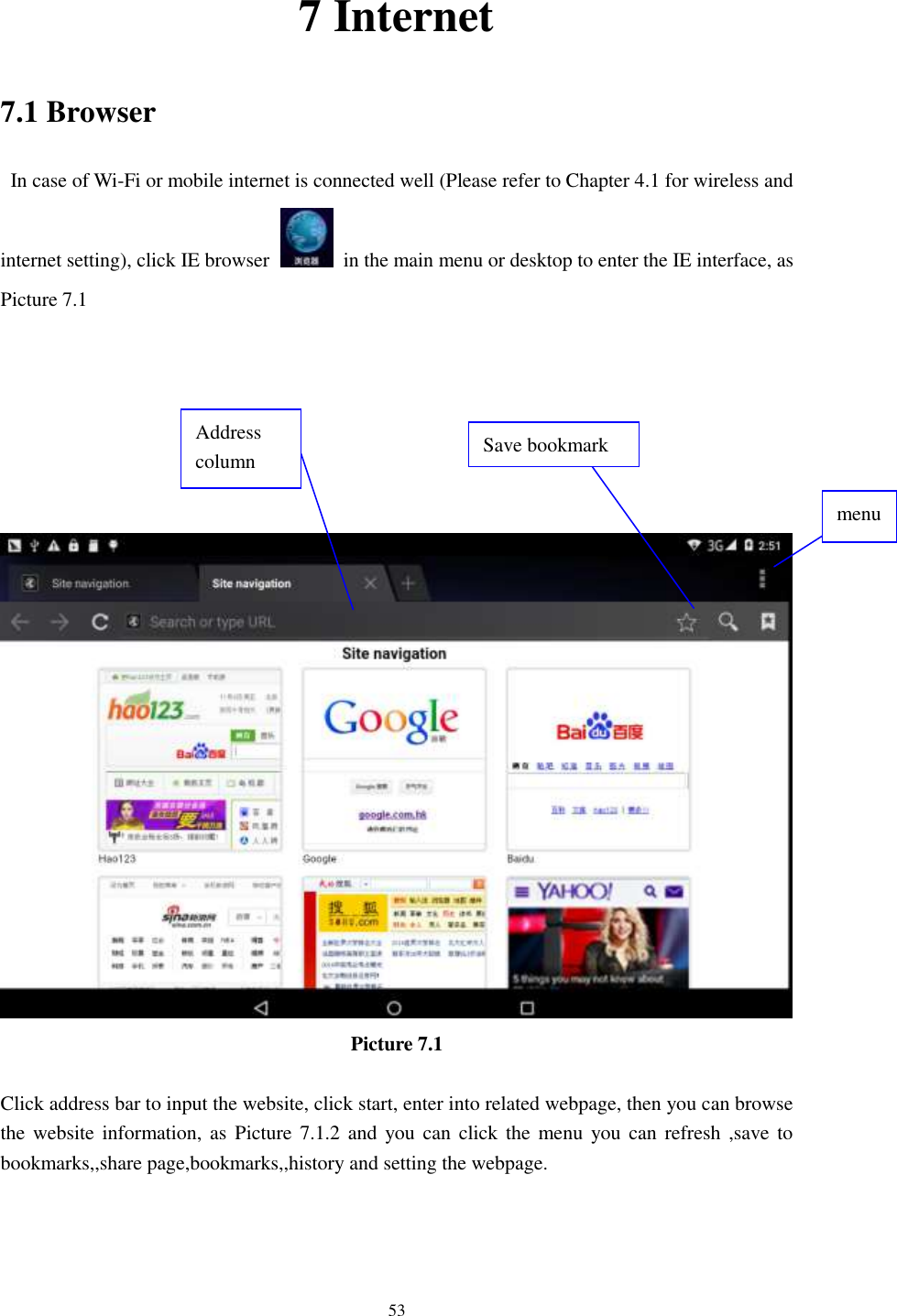      53 7 Internet 7.1 Browser   In case of Wi-Fi or mobile internet is connected well (Please refer to Chapter 4.1 for wireless and internet setting), click IE browser   in the main menu or desktop to enter the IE interface, as Picture 7.1         Picture 7.1  Click address bar to input the website, click start, enter into related webpage, then you can browse the website information, as  Picture 7.1.2 and  you can  click the  menu  you can refresh ,save to bookmarks,,share page,bookmarks,,history and setting the webpage. Address column menu   Save bookmark 