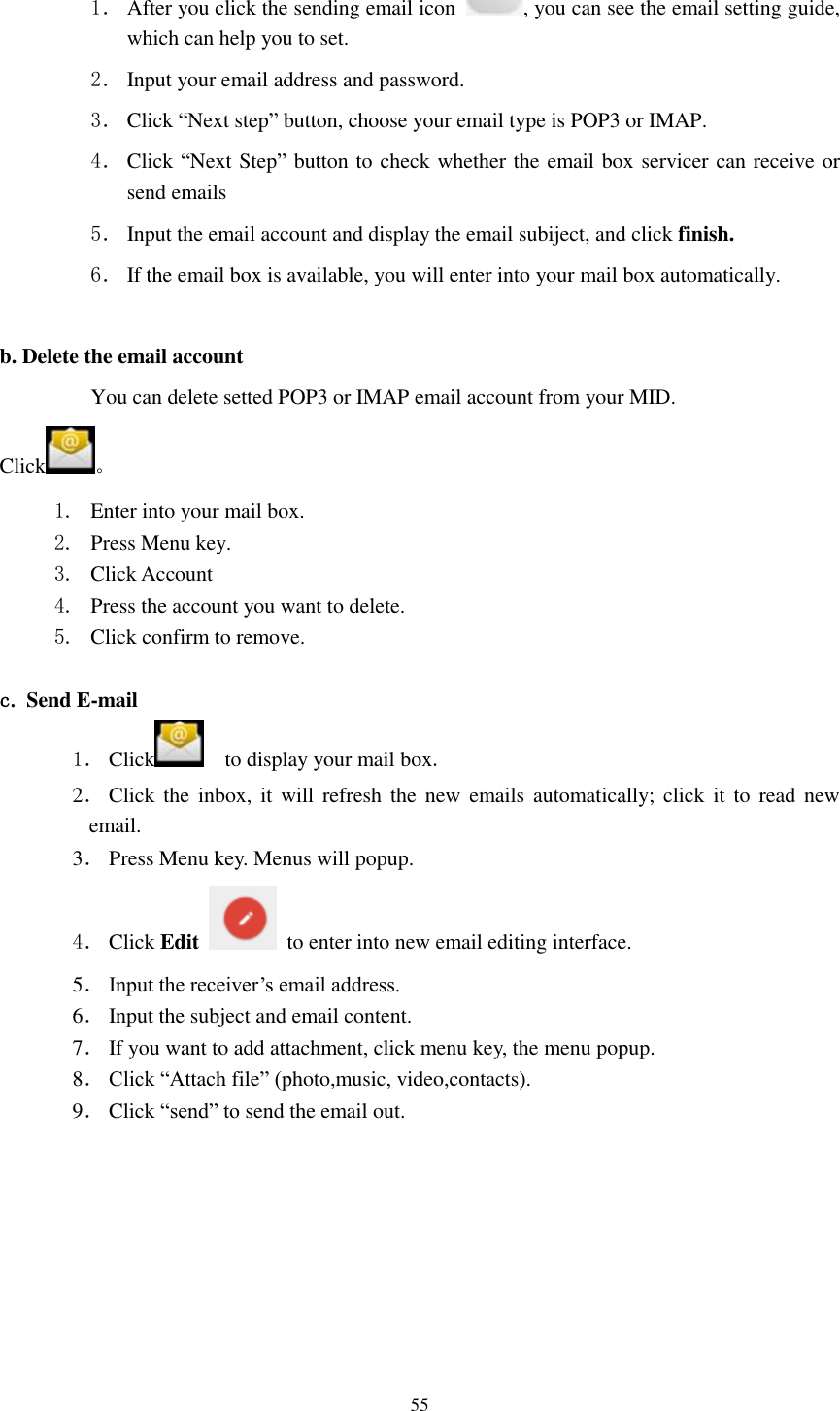      55 1． After you click the sending email icon  , you can see the email setting guide, which can help you to set.   2． Input your email address and password. 3． Click “Next step” button, choose your email type is POP3 or IMAP. 4． Click “Next Step” button to check whether the email box servicer can receive or send emails 5． Input the email account and display the email subiject, and click finish. 6． If the email box is available, you will enter into your mail box automatically.  b. Delete the email account You can delete setted POP3 or IMAP email account from your MID. Click 。 1. Enter into your mail box. 2. Press Menu key. 3. Click Account 4. Press the account you want to delete. 5. Click confirm to remove.  c. Send E-mail 1． Click     to display your mail box. 2． Click  the  inbox,  it  will  refresh the  new  emails  automatically;  click it  to read  new email. 3． Press Menu key. Menus will popup. 4． Click Edit   to enter into new email editing interface. 5． Input the receiver’s email address.   6． Input the subject and email content. 7． If you want to add attachment, click menu key, the menu popup. 8． Click “Attach file” (photo,music, video,contacts). 9． Click “send” to send the email out. 