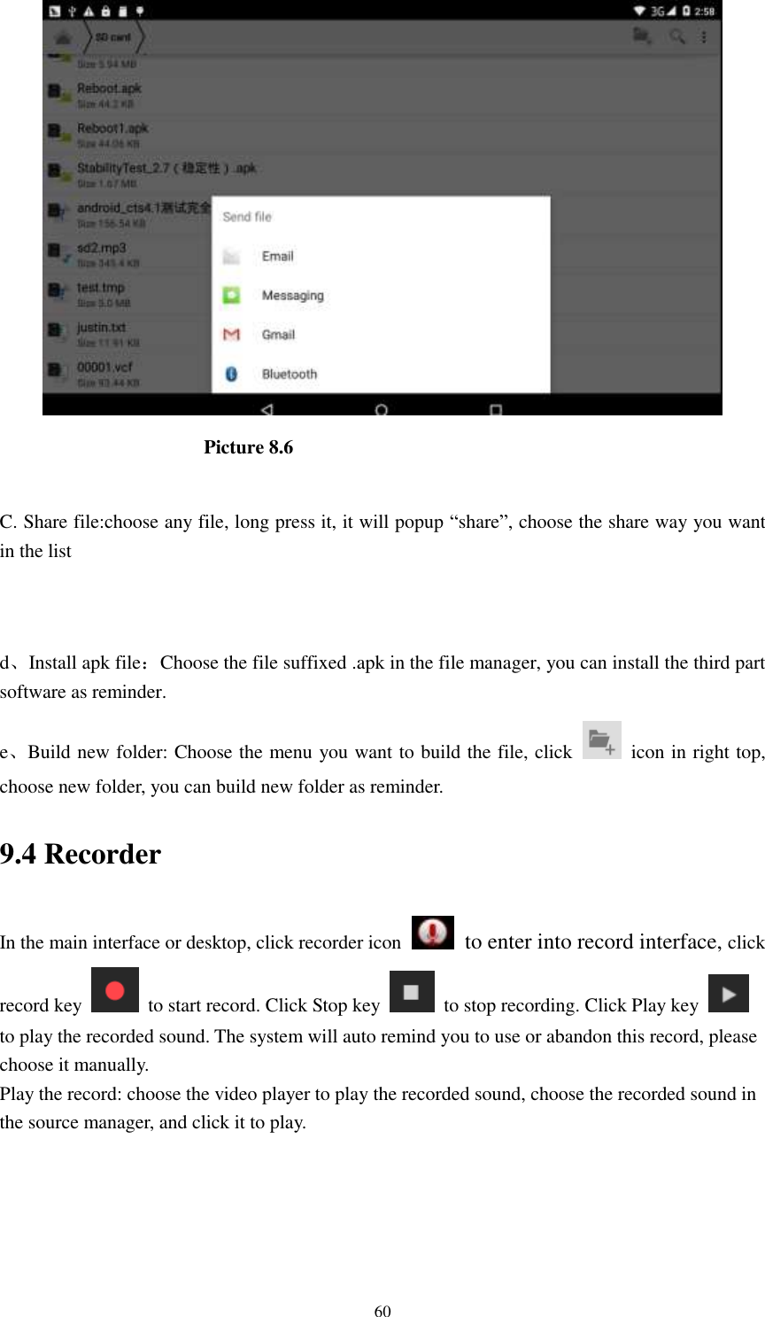      60                       Picture 8.6  C. Share file:choose any file, long press it, it will popup “share”, choose the share way you want in the list   d、Install apk file：Choose the file suffixed .apk in the file manager, you can install the third part software as reminder. e、Build new folder: Choose the menu you want to build the file, click    icon in right top, choose new folder, you can build new folder as reminder. 9.4 Recorder In the main interface or desktop, click recorder icon   to enter into record interface, click record key    to start record. Click Stop key    to stop recording. Click Play key   to play the recorded sound. The system will auto remind you to use or abandon this record, please choose it manually. Play the record: choose the video player to play the recorded sound, choose the recorded sound in the source manager, and click it to play.    