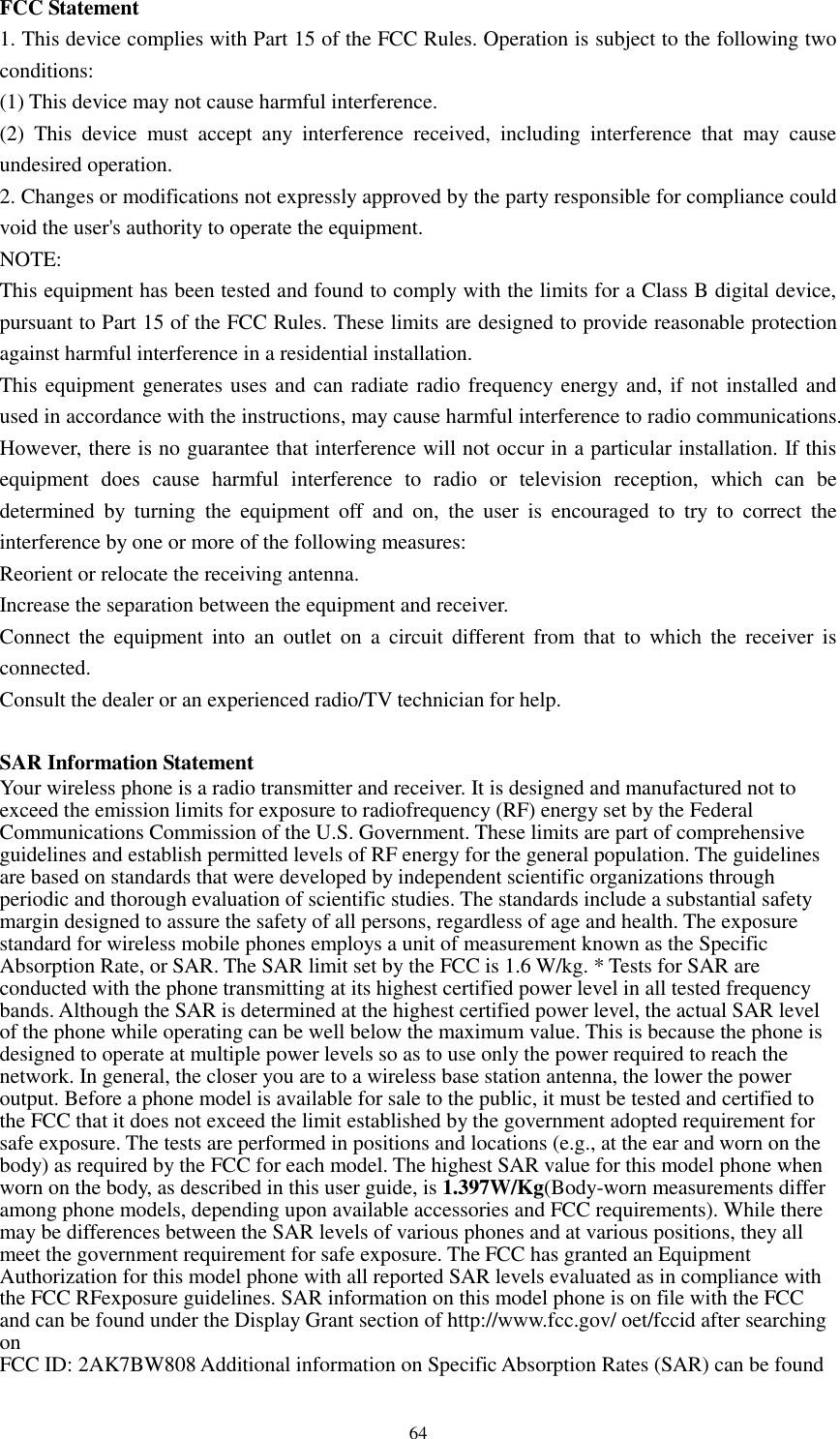      64 FCC Statement 1. This device complies with Part 15 of the FCC Rules. Operation is subject to the following two conditions: (1) This device may not cause harmful interference. (2)  This  device  must  accept  any  interference  received,  including  interference  that  may  cause undesired operation. 2. Changes or modifications not expressly approved by the party responsible for compliance could void the user&apos;s authority to operate the equipment. NOTE:   This equipment has been tested and found to comply with the limits for a Class B digital device, pursuant to Part 15 of the FCC Rules. These limits are designed to provide reasonable protection against harmful interference in a residential installation. This equipment generates uses and can radiate radio frequency energy and, if not installed and used in accordance with the instructions, may cause harmful interference to radio communications. However, there is no guarantee that interference will not occur in a particular installation. If this equipment  does  cause  harmful  interference  to  radio  or  television  reception,  which  can  be determined  by  turning  the  equipment  off  and  on,  the  user  is  encouraged  to  try  to  correct  the interference by one or more of the following measures: Reorient or relocate the receiving antenna. Increase the separation between the equipment and receiver. Connect  the  equipment  into  an  outlet  on  a  circuit  different  from  that to  which  the  receiver  is connected.   Consult the dealer or an experienced radio/TV technician for help.  SAR Information Statement Your wireless phone is a radio transmitter and receiver. It is designed and manufactured not to exceed the emission limits for exposure to radiofrequency (RF) energy set by the Federal Communications Commission of the U.S. Government. These limits are part of comprehensive guidelines and establish permitted levels of RF energy for the general population. The guidelines are based on standards that were developed by independent scientific organizations through periodic and thorough evaluation of scientific studies. The standards include a substantial safety margin designed to assure the safety of all persons, regardless of age and health. The exposure standard for wireless mobile phones employs a unit of measurement known as the Specific Absorption Rate, or SAR. The SAR limit set by the FCC is 1.6 W/kg. * Tests for SAR are conducted with the phone transmitting at its highest certified power level in all tested frequency bands. Although the SAR is determined at the highest certified power level, the actual SAR level of the phone while operating can be well below the maximum value. This is because the phone is designed to operate at multiple power levels so as to use only the power required to reach the network. In general, the closer you are to a wireless base station antenna, the lower the power output. Before a phone model is available for sale to the public, it must be tested and certified to the FCC that it does not exceed the limit established by the government adopted requirement for safe exposure. The tests are performed in positions and locations (e.g., at the ear and worn on the body) as required by the FCC for each model. The highest SAR value for this model phone when worn on the body, as described in this user guide, is 1.397W/Kg(Body-worn measurements differ among phone models, depending upon available accessories and FCC requirements). While there may be differences between the SAR levels of various phones and at various positions, they all meet the government requirement for safe exposure. The FCC has granted an Equipment Authorization for this model phone with all reported SAR levels evaluated as in compliance with the FCC RFexposure guidelines. SAR information on this model phone is on file with the FCC and can be found under the Display Grant section of http://www.fcc.gov/ oet/fccid after searching on   FCC ID: 2AK7BW808 Additional information on Specific Absorption Rates (SAR) can be found 