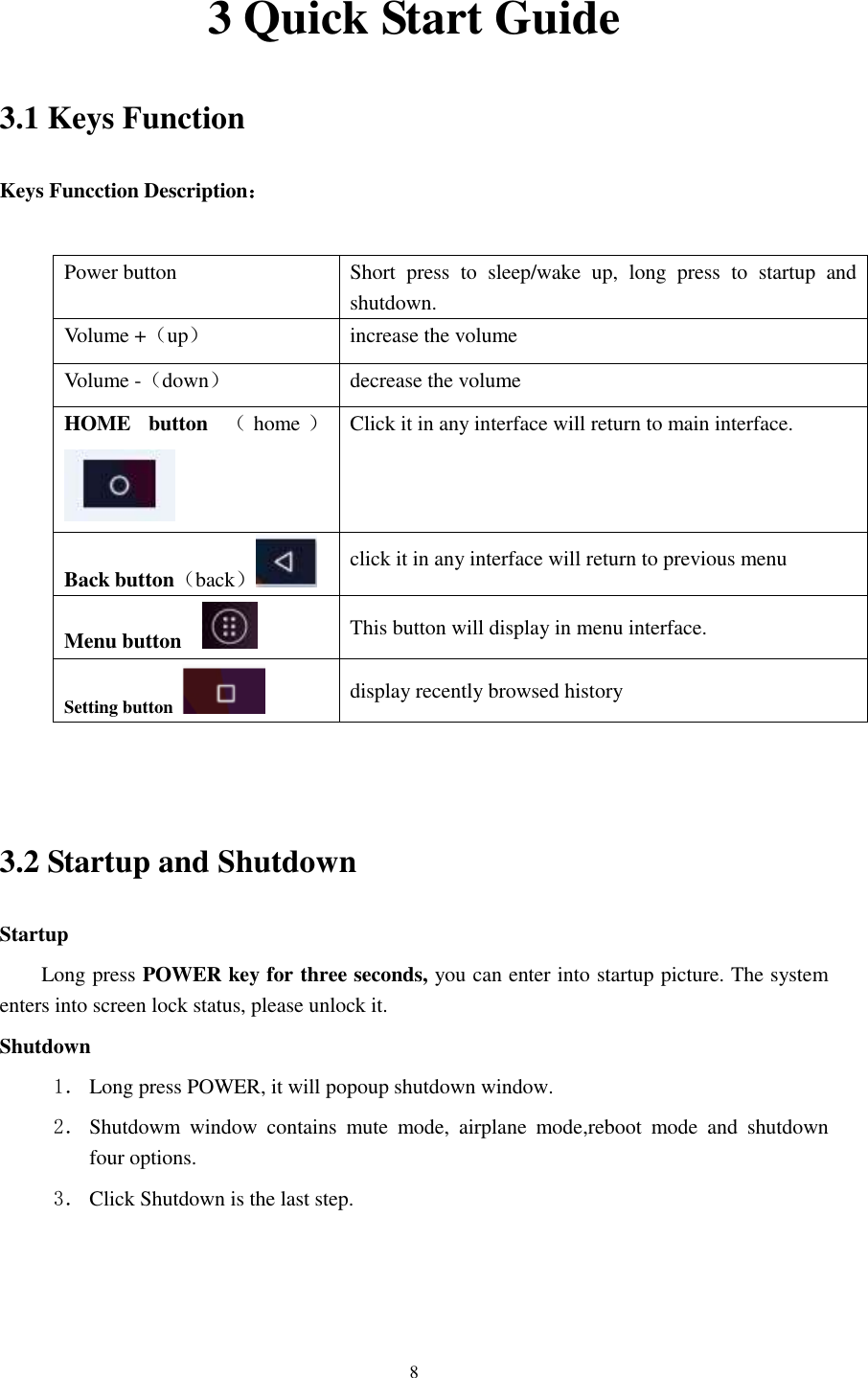      8 3 Quick Start Guide 3.1 Keys Function Keys Funcction Description：  Power button Short  press  to  sleep/wake  up,  long  press  to  startup  and shutdown. Volume +（up） increase the volume Volume -（down） decrease the volume HOME  button  （home ） Click it in any interface will return to main interface.  Back button（back） click it in any interface will return to previous menu Menu button     This button will display in menu interface. Setting button   display recently browsed history   3.2 Startup and Shutdown Startup Long press POWER key for three seconds, you can enter into startup picture. The system enters into screen lock status, please unlock it. Shutdown 1． Long press POWER, it will popoup shutdown window. 2． Shutdowm  window  contains  mute  mode,  airplane  mode,reboot  mode  and  shutdown four options. 3． Click Shutdown is the last step. 