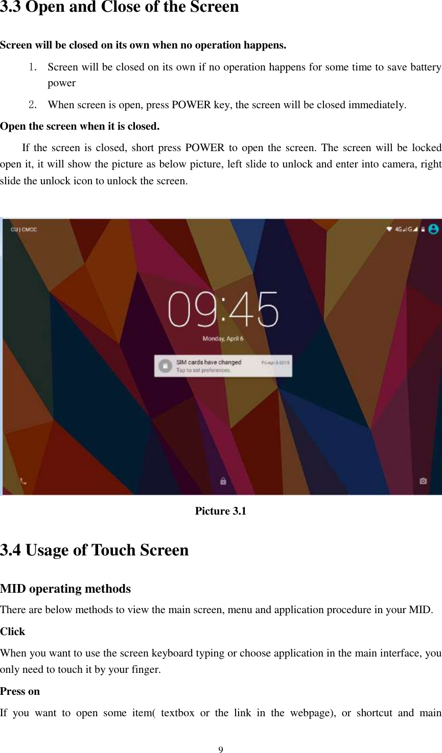      9 3.3 Open and Close of the Screen Screen will be closed on its own when no operation happens. 1. Screen will be closed on its own if no operation happens for some time to save battery power   2. When screen is open, press POWER key, the screen will be closed immediately. Open the screen when it is closed. If the screen is closed, short press POWER to open the screen. The screen will be locked open it, it will show the picture as below picture, left slide to unlock and enter into camera, right slide the unlock icon to unlock the screen.   Picture 3.1 3.4 Usage of Touch Screen MID operating methods There are below methods to view the main screen, menu and application procedure in your MID. Click   When you want to use the screen keyboard typing or choose application in the main interface, you only need to touch it by your finger. Press on If  you  want  to  open  some  item(  textbox  or  the  link  in  the  webpage),  or  shortcut  and  main 