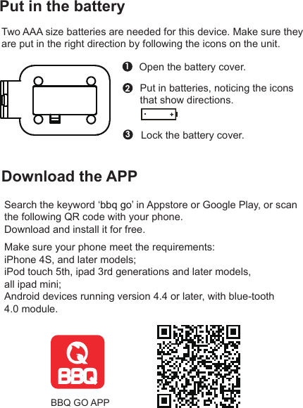 Put in the batteryTwo AAA size batteries are needed for this device. Make sure they are put in the right direction by following the icons on the unit.Open the battery cover.Put in batteries, noticing the icons that show directions.Lock the battery cover.Download the APPSearch the keyword ‘bbq go’ in Appstore or Google Play, or scan the following QR code with your phone.Download and install it for free.BBQ GO APPMake sure your phone meet the requirements:iPhone 4S, and later models;iPod touch 5th, ipad 3rd generations and later models, all ipad mini;Android devices running version 4.4 or later, with blue-tooth 4.0 module.