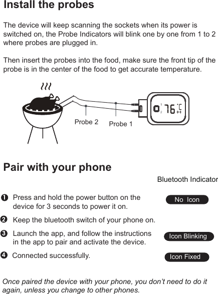Install the probesThe device will keep scanning the sockets when its power is switched on, the Probe Indicators will blink one by one from 1 to 2 where probes are plugged in.Then insert the probes into the food, make sure the front tip of the probe is in the center of the food to get accurate temperature.Pair with your phoneKeep the bluetooth switch of your phone on.Launch the app, and follow the instructions in the app to pair and activate the device.Press and hold the power button on the device for 3 seconds to power it on.4Connected successfully.Once paired the device with your phone, you don’t need to do it again, unless you change to other phones.Bluetooth IndicatorNo  IconIcon BlinkingIcon Fixed12Probe 1Probe 2