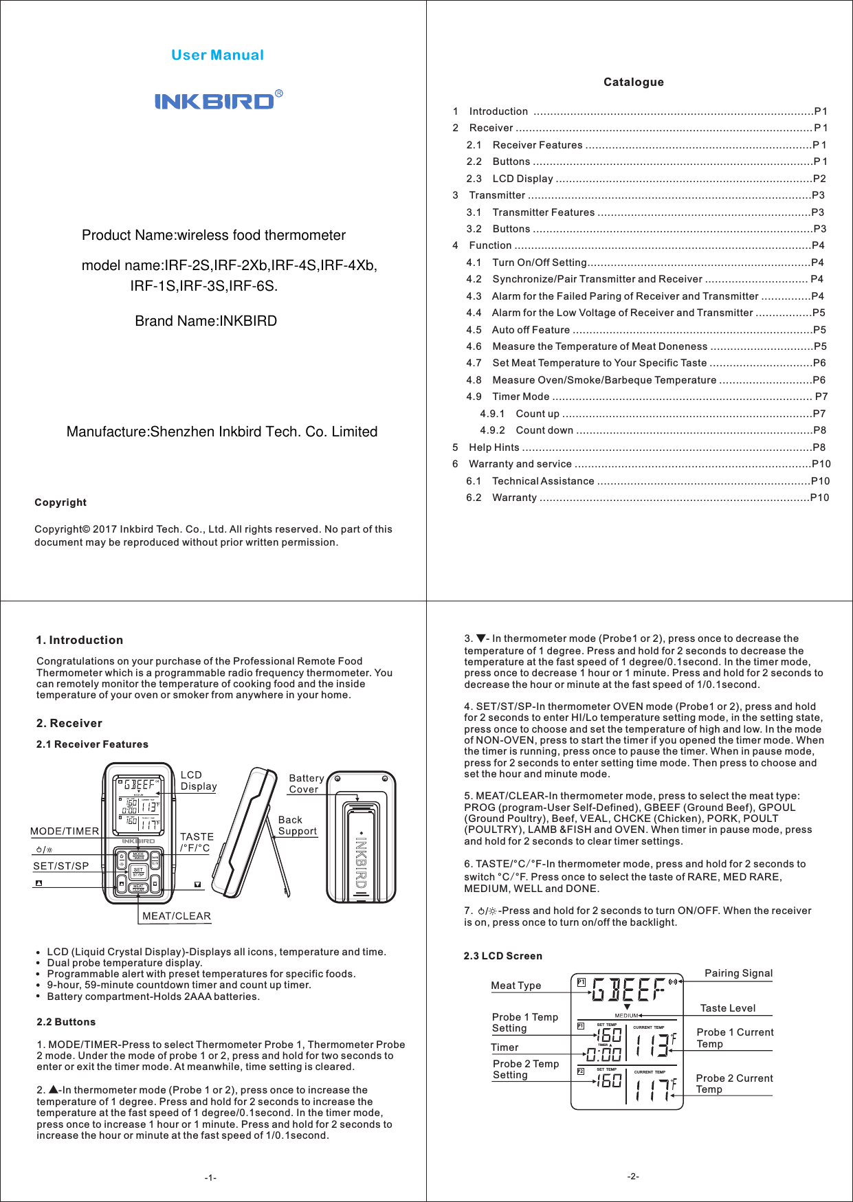 User ManualCopyrightCopyright&copy; 2017 Inkbird Tech. Co., Ltd. All rights reserved. No part of this document may be reproduced without prior written permission.Catalogue1    Introduction  ....................................................................................P12    Receiver ......................................................................................... P 1     2.1    Receiver Features ....................................................................P 1     2.2    Buttons ....................................................................................P 1     2.3    LCD Display .............................................................................P23    Transmitter .....................................................................................P3     3.1    Transmitter Features ................................................................P3     3.2    Buttons ....................................................................................P34    Function .........................................................................................P4     4.1    Turn On/Off Setting...................................................................P4     4.2    Synchronize/Pair Transmitter and Receiver ............................... P4     4.3    Alarm for the Failed Paring of Receiver and Transmitter ...............P4     4.4    Alarm for the Low Voltage of Receiver and Transmitter .................P5     4.5    Auto off Feature ........................................................................P5     4.6    Measure the Temperature of Meat Doneness ...............................P5     4.7    Set Meat Temperature to Your Specific Taste ...............................P6     4.8    Measure Oven/Smoke/Barbeque Temperature ............................P6     4.9    Timer Mode .............................................................................. P7          4.9.1    Count up ...........................................................................P7          4.9.2    Count down .......................................................................P85    Help Hints .......................................................................................P86    Warranty and service .......................................................................P10     6.1    Technical Assistance ................................................................P10     6.2    Warranty .................................................................................P101. IntroductionCongratulations on your purchase of the Professional Remote Food Thermometer which is a programmable radio frequency thermometer. You can remotely monitor the temperature of cooking food and the inside temperature of your oven or smoker from anywhere in your home.2. Receiver2.1 Receiver FeaturesLCD (Liquid Crystal Display)-Displays all icons, temperature and time.Dual probe temperature display.Programmable alert with preset temperatures for specific foods.9-hour, 59-minute countdown timer and count up timer.Battery compartment-Holds 2AAA batteries.P1P2P1FFTIM ERSET  TEMP CURREN T  TEMPCURREN T  TEMPSET  TEMPProbe 1 Temp SettingProbe 2 Temp SettingTimerMeat TypeTaste LevelProbe 1 Current TempProbe 2 Current TempPairing Signal2.2 Buttons1. MODE/TIMER-Press to select Thermometer Probe 1, Thermometer Probe 2 mode. Under the mode of probe 1 or 2, press and hold for two seconds to enter or exit the timer mode. At meanwhile, time setting is cleared.2. ▲-In thermometer mode (Probe 1 or 2), press once to increase the temperature of 1 degree. Press and hold for 2 seconds to increase the temperature at the fast speed of 1 degree/0.1second. In the timer mode, press once to increase 1 hour or 1 minute. Press and hold for 2 seconds to increase the hour or minute at the fast speed of 1/0.1second.2.3 LCD Screen3.  - In thermometer mode (Probe1 or 2), press once to decrease the temperature of 1 degree. Press and hold for 2 seconds to decrease the temperature at the fast speed of 1 degree/0.1second. In the timer mode, press once to decrease 1 hour or 1 minute. Press and hold for 2 seconds to decrease the hour or minute at the fast speed of 1/0.1second.4. SET/ST/SP-In thermometer OVEN mode (Probe1 or 2), press and hold for 2 seconds to enter HI/Lo temperature setting mode, in the setting state, press once to choose and set the temperature of high and low. In the mode of NON-OVEN, press to start the timer if you opened the timer mode. When the timer is running, press once to pause the timer. When in pause mode, press for 2 seconds to enter setting time mode. Then press to choose and set the hour and minute mode. 5. MEAT/CLEAR-In thermometer mode, press to select the meat type: PROG (program-User Self-Defined), GBEEF (Ground Beef), GPOUL (Ground Poultry), Beef, VEAL, CHCKE (Chicken), PORK, POULT (POULTRY), LAMB &amp;FISH and OVEN. When timer in pause mode, press and hold for 2 seconds to clear timer settings.6. TASTE/&deg;C/&deg;F-In thermometer mode, press and hold for 2 seconds to switch &deg;C/&deg;F. Press once to select the taste of RARE, MED RARE, MEDIUM, WELL and DONE.7.         -Press and hold for 2 seconds to turn ON/OFF. When the receiver is on, press once to turn on/off the backlight.▼/-1- -2-Product Name:wireless food thermometer  model name:IRF-2S,IRF-2Xb,IRF-4S,IRF-4Xb,IRF-1S,IRF-3S,IRF-6S.Brand Name:INKBIRDManufacture:Shenzhen Inkbird Tech. Co. Limited