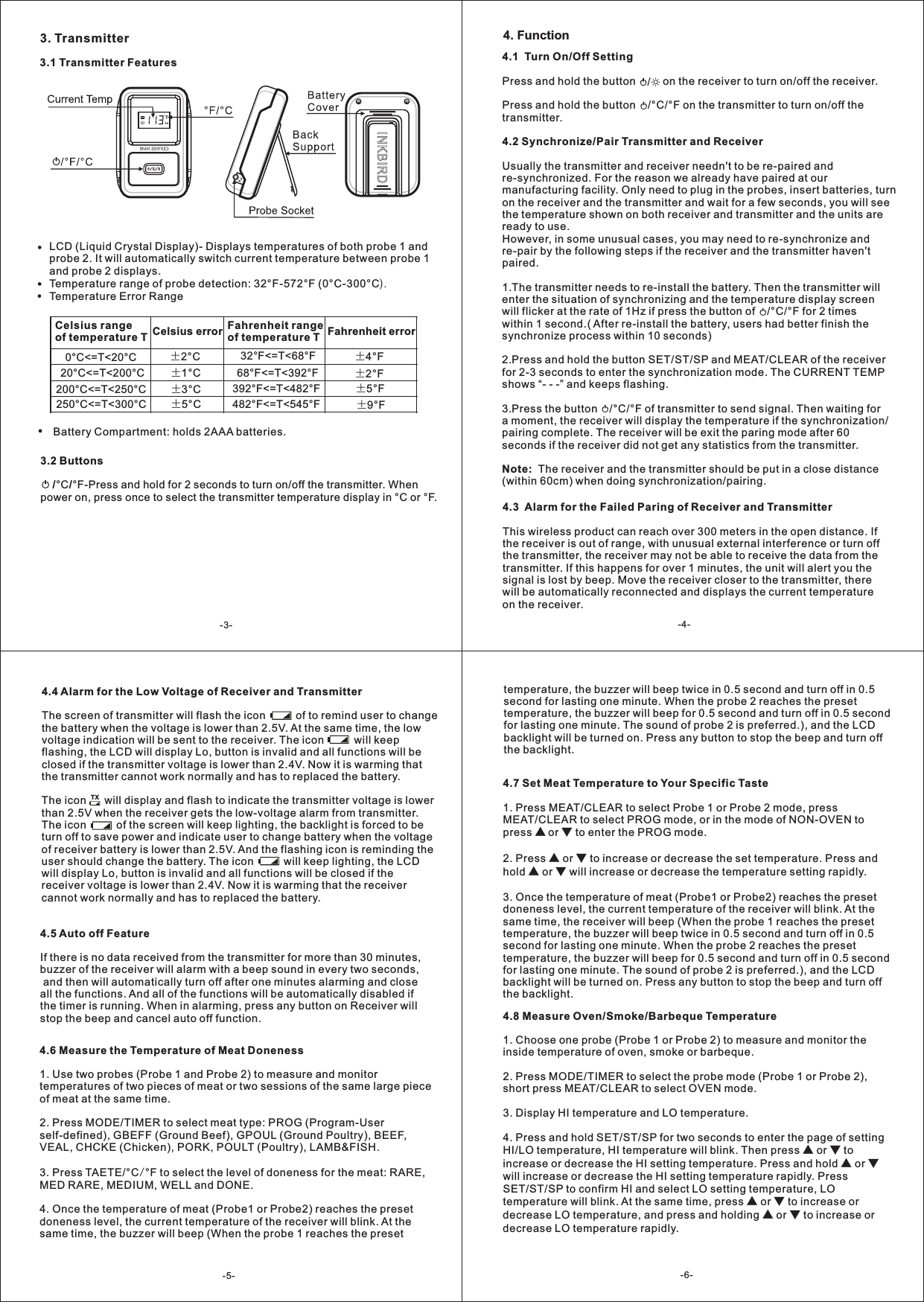3. Transmitter3.1 Transmitter FeaturesLCD (Liquid Crystal Display)- Displays temperatures of both probe 1 and probe 2. It will automatically switch current temperature between probe 1 and probe 2 displays.Temperature range of probe detection: 32&deg;F-572&deg;F (0&deg;C-300&deg;CTemperature Error Range).Celsius range of temperature T Celsius error Fahrenheit range of temperature T Fahrenheit error0 <=T<20&deg;C &deg;C &plusmn;2&deg;C 32 <=T<68&deg;F &deg;F &plusmn;4&deg;F20 <=T<200&deg;C &deg;C &plusmn;1&deg;C 68 <=T<392&deg;F &deg;F &plusmn;2&deg;F200 <=T<250&deg;C &deg;C &plusmn;3&deg;C 392 <=T<482&deg;F &deg;F &plusmn;5&deg;F250 <=T<300&deg;C &deg;C &plusmn;5&deg;C 482 <=T<545&deg;F &deg;F &plusmn;9&deg;FBattery Compartment: holds 2AAA batteries.4.3  Alarm for the Failed Paring of Receiver and TransmitterThis wireless product can reach over 300 meters in the open distance. If the receiver is out of range, with unusual external interference or turn off the transmitter, the receiver may not be able to receive the data from the transmitter. If this happens for over 1 minutes, the unit will alert you the signal is lost by beep. Move the receiver closer to the transmitter, there will be automatically reconnected and displays the current temperature on the receiver. 4.4 Alarm for the Low Voltage of Receiver and TransmitterThe screen of transmitter will flash the icon          of to remind user to change the battery when the voltage is lower than 2.5V. At the same time, the low voltage indication will be sent to the receiver. The icon          will keep flashing, the LCD will display Lo, button is invalid and all functions will be closed if the transmitter voltage is lower than 2.4V. Now it is warming that the transmitter cannot work normally and has to replaced the battery. The icon      will display and flash to indicate the transmitter voltage is lower than 2.5V when the receiver gets the low-voltage alarm from transmitter. The icon          of the screen will keep lighting, the backlight is forced to be turn off to save power and indicate user to change battery when the voltage of receiver battery is lower than 2.5V. And the flashing icon is reminding the user should change the battery. The icon          will keep lighting, the LCD will display Lo, button is invalid and all functions will be closed if the receiver voltage is lower than 2.4V. Now it is warming that the receiver cannot work normally and has to replaced the battery.           TX4.5 Auto off FeatureIf there is no data received from the transmitter for more than 30 minutes, buzzer of the receiver will alarm with a beep sound in every two seconds, and then will automatically turn off after one minutes alarming and close all the functions. And all of the functions will be automatically disabled if the timer is running. When in alarming, press any button on Receiver will stop the beep and cancel auto off function. 4.6 Measure the Temperature of Meat Doneness 1. Use two probes (Probe 1 and Probe 2) to measure and monitor temperatures of two pieces of meat or two sessions of the same large piece of meat at the same time.2. Press MODE/TIMER to select meat type: PROG (Program-User self-defined), GBEFF (Ground Beef), GPOUL (Ground Poultry), BEEF, VEAL, CHCKE (Chicken), PORK, POULT (Poultry), LAMB&amp;FISH. 3. Press TAETE/&deg;C &deg;F to select the level of doneness for the meat: RARE, MED RARE, MEDIUM, WELL and DONE.4. Once the temperature of meat (Probe1 or Probe2) reaches the preset doneness level, the current temperature of the receiver will blink. At the same time, the buzzer will beep (When the probe 1 reaches the preset /4.7 Set Meat Temperature to Your Specific Taste1. MEAT/CLEAR to select PROG mode, or in the mode of NON-OVEN to press ▲ or ▼ to enter the PROG mode.2. Press ▲ or ▼ to increase or decrease the set temperature. Press and hold ▲ or ▼ will increase or decrease the temperature setting rapidly.3. Once the temperature of meat (Probe1 or Probe2) reaches the preset doneness level, the current temperature of the receiver will blink. At the same time, the receiver will beep (When the probe 1 reaches the preset temperature, the buzzer will beep twice in 0.5 second and turn off in 0.5 second for lasting one minute. When the probe 2 reaches the preset temperature, the buzzer will beep for 0.5 second and turn off in 0.5 second for lasting one minute. The sound of probe 2 is preferred.), and the LCD backlight will be turned on. Press any button to stop the beep and turn off the backlight.Press MEAT/CLEAR to select Probe 1 or Probe 2 mode, press 4.8 Measure Oven/Smoke/Barbeque Temperature1. Choose one probe (Probe 1 or Probe 2) to measure and monitor the inside temperature of oven, smoke or barbeque.2. Press MODE/TIMER to select the probe mode (Probe 1 or Probe 2),short press MEAT/CLEAR to select OVEN mode.3. Display HI temperature and LO temperature.4. Press and hold SET/ST/SP for two seconds to enter the page of setting HI/LO temperature, HI temperature will blink. Then press ▲ or ▼ to increase or decrease the HI setting temperature. Press and hold ▲ or ▼ will increase or decrease the HI setting temperature rapidly. Press SET/ST/SP to confirm HI and select LO setting temperature, LO temperature will blink. At the same time, press ▲ or ▼ to increase or decrease LO temperature, and press and holding ▲ or ▼ to increase or decrease LO temperature rapidly.3.2 Buttons    /&deg;C/&deg;Fpower on, press once to select the transmitter temperature display in &deg;C or &deg;F. -Press and hold for 2 seconds to turn on/off the transmitter. When temperature, the buzzer will beep twice in 0.5 second and turn off in 0.5 second for lasting one minute. When the probe 2 reaches the preset temperature, the buzzer will beep for 0.5 second and turn off in 0.5 second for lasting one minute. The sound of probe 2 is preferred.), and the LCD backlight will be turned on. Press any button to stop the beep and turn off the backlight.-3- -4-4. Function/4.1  Turn On/Off SettingPress and hold the button         on the receiver to turn on/off the receiver.Press and hold the button    /&deg;C/&deg;F on the transmitter to turn on/off the transmitter.4.2 Synchronize/Pair Transmitter and ReceiverUsually the transmitter and receiver needn't to be re-paired and re-synchronized. For the reason we already have paired at our manufacturing facility. Only need to plug in the probes, insert batteries, turn on the receiver and the transmitter and wait for a few seconds, you will see the temperature shown on both receiver and transmitter and the units are ready to use.However, in some unusual cases, you may need to re-synchronize and re-pair by the following steps if the receiver and the transmitter haven't paired.1.The transmitter needs to re-install the battery. Then the transmitter will enter the situation of synchronizing and the temperature display screen will flicker at the rate of 1Hz if press the button of    /&deg;C/&deg;F for 2 times within 1 second.( After re-install the battery, users had better finish the synchronize process within 10 seconds)2.Press and hold the button SET/ST/SP and MEAT/CLEAR of the receiver for 2-3 seconds to enter the synchronization mode. The CURRENT TEMP shows &ldquo;- - -&rdquo; and keeps flashing.3.Press the button    /&deg;C/&deg;F of transmitter to send signal. Then waiting for a moment, the receiver will display the temperature if the synchronization/pairing complete. The receiver will be exit the paring mode after 60 seconds if the receiver did not get any statistics from the transmitter.Note:  The receiver and the transmitter should be put in a close distance(within 60cm) when doing synchronization/pairing.-5- -6-