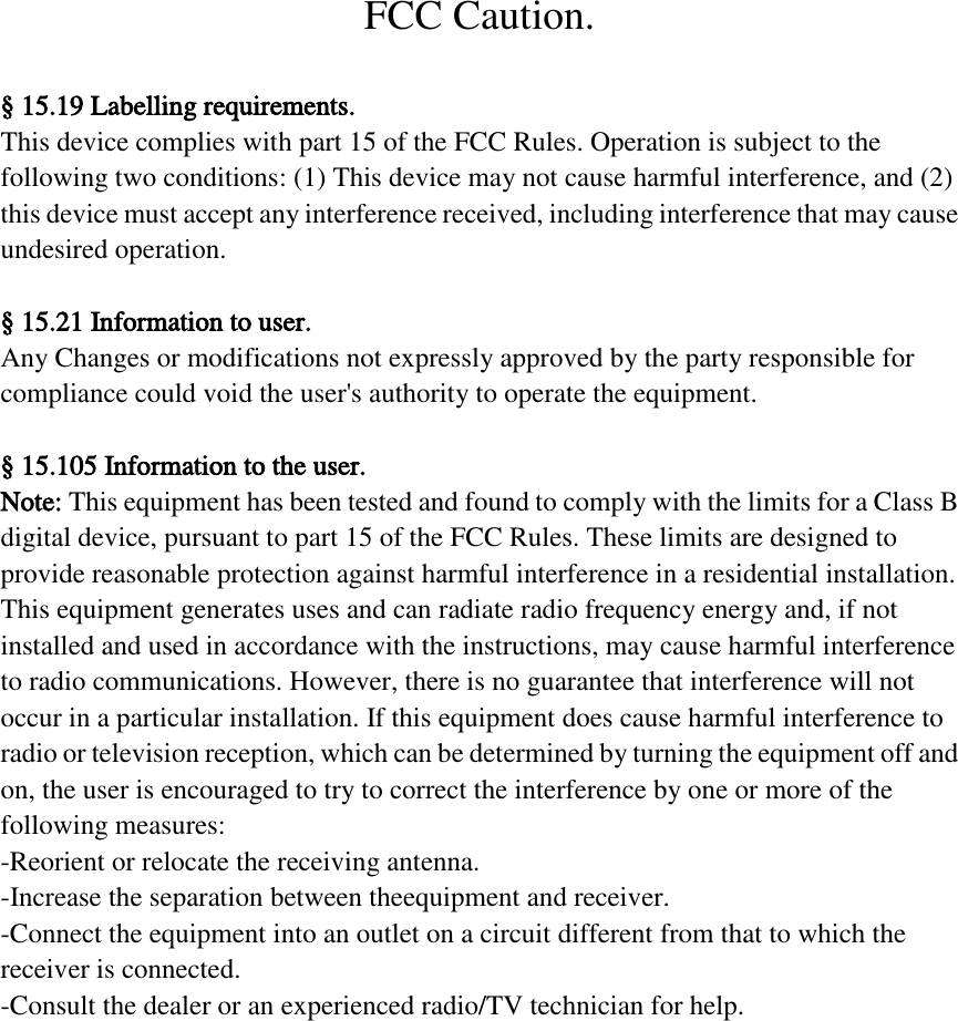 FCC Caution.  &sect; 15.19 Labelling requirements. This device complies with part 15 of the FCC Rules. Operation is subject to the   following two conditions: (1) This device may not cause harmful interference, and (2)   this device must accept any interference received, including interference that may cause   undesired operation.  &sect; 15.21 Information to user. Any Changes or modifications not expressly approved by the party responsible for   compliance could void the user's authority to operate the equipment.  &sect; 15.105 Information to the user. Note: This equipment has been tested and found to comply with the limits for a Class B   digital device, pursuant to part 15 of the FCC Rules. These limits are designed to   provide reasonable protection against harmful interference in a residential installation.   This equipment generates uses and can radiate radio frequency energy and, if not   installed and used in accordance with the instructions, may cause harmful interference   to radio communications. However, there is no guarantee that interference will not   occur in a particular installation. If this equipment does cause harmful interference to   radio or television reception, which can be determined by turning the equipment off and   on, the user is encouraged to try to correct the interference by one or more of the   following measures: -Reorient or relocate the receiving antenna. -Increase the separation between theequipment and receiver. -Connect the equipment into an outlet on a circuit different from that to which the   receiver is connected. -Consult the dealer or an experienced radio/TV technician for help. 