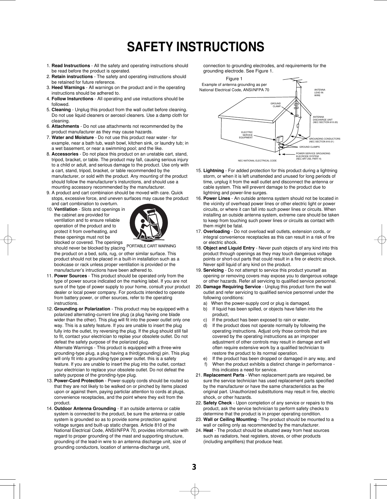 31. Read Instructions - All the safety and operating instructions shouldbe read before the product is operated.2. Retain instructions - The safety and operating instructions shouldbe retained for future reference.3. Heed Warnings - All warnings on the product and in the operatinginstructions should be adhered to.4. Follow Insturctions - All operating and use instuctions should befollowed.5. Cleaning - Unplug this product from the wall outlet before cleaning.Do not use liquid cleaners or aerosol cleaners. Use a damp cloth forcleaning.6. Attachments - Do not use attachments not recommended by theproduct manufacturer as they may cause hazards.7. Water and Moisture - Do not use this product near water - forexample, near a bath tub, wash bowl, kitchen sink, or laundry tub; ina wet basement, or near a swimming pool; and the like.8. Accessories - Do not place this product on an unstable cart, stand,tripod, bracket, or table. The product may fall, causing serious injuryto a child or adult, and serious damage to the product. Use only witha cart, stand, tripod, bracket, or table recommended by themanufacturer, or sold with the product. Any mounting of the productshould follow the manufacturer’s insturctions, and should use amounting accessory recommended by the manufacturer.9. A product and cart combinaion should be moved with care. Quickstops, excessive force, and uneven surfaces may cause the productand cart combination to overturn.10. Ventilation - Slots and openings inthe cabinet are provided forventilation and to ensure reliableoperation of the product and toprotect it from overheating, andthese openings must not beblocked or covered. The openingsshould never be blocked by placingthe product on a bed, sofa, rug, or other similar surface. Thisproduct should not be placed in a built-in installation such as abookcase or rack unless proper ventilation is provided or themanufacturer’s intructions have been adhered to.11. Power Sources - This product should be operated only from thetype of power source indicated on the marking label. If you are notsure of the type of power supply to your home, consult your productdealer or local power company. For porducts intended to operatefrom battery power, or other sources, refer to the operatinginstructions.12. Grounding or Polarization - This product may be equipped with apolarized alternating-current line plug (a plug having one bladewider than the other). This plug will fit into the power outlet only oneway. This is a safety feature. If you are unable to insert the plugfully into the outlet, try reversing the plug. If the plug should still failto fit, contact your electrician to replae your obsolete outlet. Do notdefeat the safety purpose of the polarized plug.Alternate Warnings - This product is equipped with a three-wiregrounding-type plug, a plug having a third(grounding) pin. This plugwill only fit into a grounding-type power outlet. this is a safetyfeature. If you are unable to insert the plug into the outlet, contactyour electrician to replace your obsolete outlet. Do not defeat thesafety purpose of the gronding-type plug.13. Power-Cord Protection - Power-supply cords should be routed sothat they are not likely to be walked on or pinched by items placedupon or against them, paying particlar attention to cords at plugs,convenience receptacles, and the point where they exit from theproduct.14. Outdoor Antenna Grounding - If an outside antenna or cablesystem is connected to the product, be sure the antenna or cablesystem is grounded so as to provide some protection againstvoltage surges and built-up static charges. Article 810 of theNational Electrical Code, ANSI/NFPA 70, provides information withregard to proper grounding of the mast and supporting structure,grounding of the lead-in wire to an antenna discharge unit, size ofgrounding conductors, location of antenna-discharge unit,connection to grounding electrodes, and requirements for thegrounding electrode. See Figure 1.15. Lightning - For added protection for this product during a lightningstorm, or when it is left unattended and unused for long periods oftime, unplug it from the wall outlet and disconnect the antenna orcable system. This will prevent damage to the product due tolightning and power-line surges.16. Power Lines - An outside antenna system should not be located inthe vicinity of overhead power lines or other electric light or powercircuits, or where it can fall into such power lines or circuits. Wheninstalling an outside antenna system, extreme care should be takento keep from touching such power lines or circuits as contact withthem might be fatal.17. Overloading - Do not overload wall outlets, extension cords, orintegral convenience receptacles as this can result in a risk of fireor electric shock.18. Object and Liquid Entry - Never push objects of any kind into thisproduct through openings as they may touch dangerous voltagepoints or short-out parts that could result in a fire or electric shock.Never spill liquid of any kind on the product.19. Servicing - Do not attempt to service this product yourself asopening or removing covers may expose you to dangerous voltageor other hazards. Refer all servicing to qualified service personnel.20. Damage Requiring Service - Unplug this product form the walloutlet and refer servicing to qualified service personnel under thefollowing conditions:a)   When the power-supply cord or plug is damaged,b)    If liquid has been spilled, or objects have fallen into theproduct,c)    If the product has been exposed to rain or water,d)    If the product does not operate normally by following theoperating instructions. Adjust only those controls that arecovered by the operating instructions as an improperadjustment of other controls may result in damage and willoften require extensive work by a qualified technician torestore the product to its normal operation.e)    If the product has been dropped or damaged in any way, andf)    When the product exhibits a distinct change in performance -this indicates a need for service.21. Replacement Parts - When replacement parts are required, besure the service technician has used replacement parts specifiedby the manufacturer or have the same characteristics as theoriginal part. Unauthorized substitutions may result in fire, electricshock, or other hazards.22. Safety Check - Upon completion of any service or repairs to thisproduct, ask the service technician to perform safety checks todetermine that the product is in proper operating condition.23. Wall or Ceiling Mounting - The product should be mounted to awall or ceiling only as recommended by the manufacturer.24. Heat - The product should be situated away from heat sourcessuch as radiators, heat registers, stoves, or other products(including amplifiers) that produce heat.GROUNDCLAMPGROUND CLAMPSNEC-NATIONAL ELECTRICAL CODEPOWER SERVICE GROUNDINGELECRODE SYSTEM(NEC ART 250, PART H)ELECTRICSERVICEEQUIPMENTANTENNALEAD INWIREANTENNADISCHARGE UNIT(NEC SECTION 810-20)GROUNDING CONDUCTORS(NEC SECTION 810-21)PORTABLE CART WARNINGFigure 1Example of antenna grounding as perNational Electrical Code, ANSI/NFPA 70SAFETY INSTRUCTIONS
