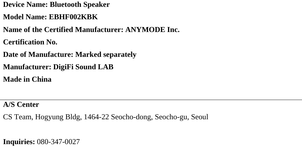 Device Name: Bluetooth Speaker Model Name: EBHF002KBK Name of the Certified Manufacturer: ANYMODE Inc.  Certification No. Date of Manufacture: Marked separately Manufacturer: DigiFi Sound LAB  Made in China  A/S Center CS Team, Hogyung Bldg, 1464-22 Seocho-dong, Seocho-gu, Seoul  Inquiries: 080-347-0027  