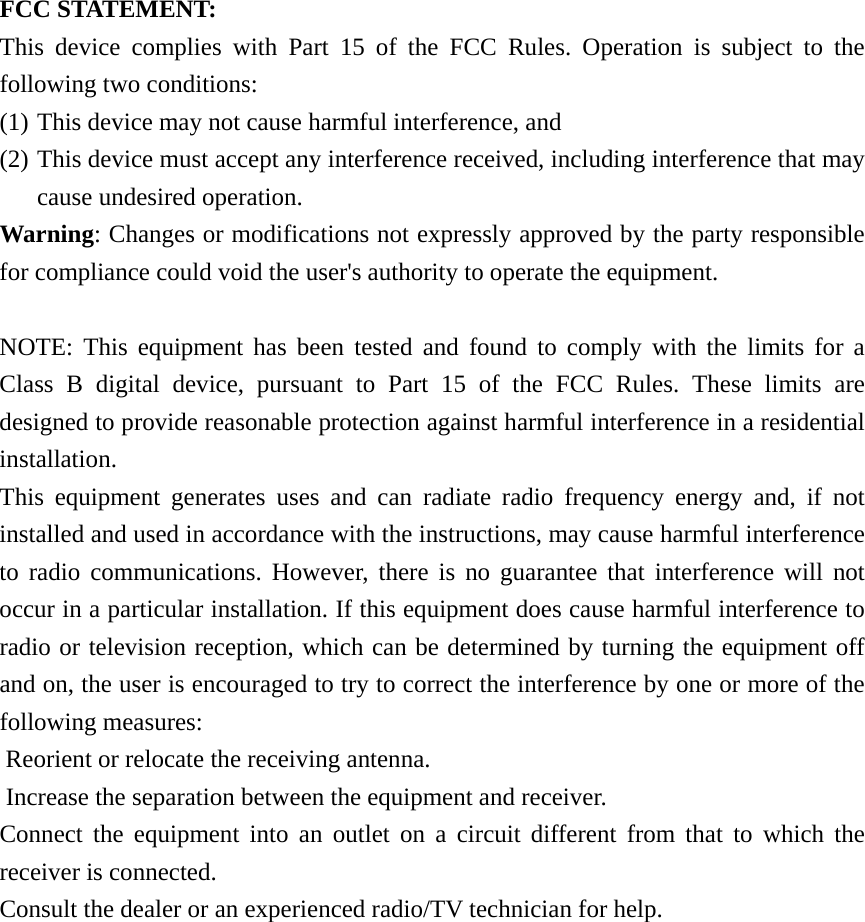 FCC STATEMENT: This device complies with Part 15 of the FCC Rules. Operation is subject to the following two conditions: (1) This device may not cause harmful interference, and (2) This device must accept any interference received, including interference that may cause undesired operation. Warning: Changes or modifications not expressly approved by the party responsible for compliance could void the user&apos;s authority to operate the equipment.  NOTE: This equipment has been tested and found to comply with the limits for a Class B digital device, pursuant to Part 15 of the FCC Rules. These limits are designed to provide reasonable protection against harmful interference in a residential installation. This equipment generates uses and can radiate radio frequency energy and, if not installed and used in accordance with the instructions, may cause harmful interference to radio communications. However, there is no guarantee that interference will not occur in a particular installation. If this equipment does cause harmful interference to radio or television reception, which can be determined by turning the equipment off and on, the user is encouraged to try to correct the interference by one or more of the following measures:  Reorient or relocate the receiving antenna.  Increase the separation between the equipment and receiver. Connect the equipment into an outlet on a circuit different from that to which the receiver is connected.  Consult the dealer or an experienced radio/TV technician for help.  