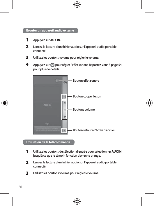 50Écouter un appareil audio externe1Appuyez sur AUX IN. 2Lancez la lecture d&apos;un chier audio sur l&apos;appareil audio portable connecté.3Utilisez les boutons volume pour régler le volume.4Appuyez sur   pour régler l&apos;eet sonore. Reportez-vous à page54 pour plus de détails. Bouton eet sonoreBoutons volumeBouton retour à l&apos;écran d&apos;accueilBouton couper le sonUtilisation de la télécommande 1Utilisez les boutons de sélection d&apos;entrée pour sélectionner AUX IN jusqu&apos;à ce que le témoin fonction devienne orange.2Lancez la lecture d&apos;un chier audio sur l&apos;appareil audio portable connecté.3Utilisez les boutons volume pour régler le volume.