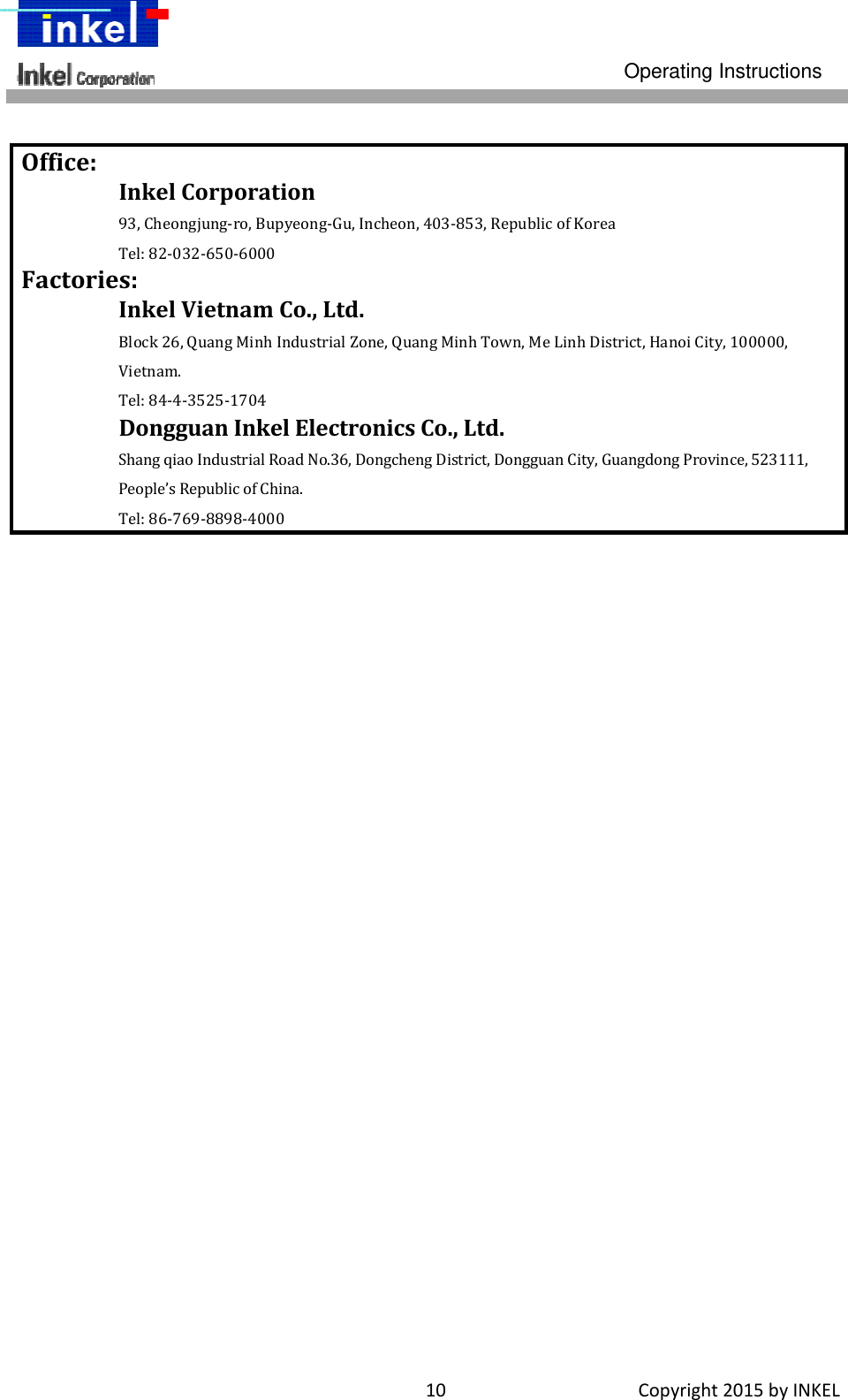 Operating Instructions 10Copyright2015byINKEL  Office:InkelCorporation93,Cheongjung‐ro,Bupyeong‐Gu,Incheon,403‐853,RepublicofKoreaTel:82‐032‐650‐6000Factories:InkelVietnamCo.,Ltd.Block26,QuangMinhIndustrialZone,QuangMinhTown,MeLinhDistrict,HanoiCity,100000,Vietnam.Tel:84‐4‐3525‐1704DongguanInkelElectronicsCo.,Ltd.ShangqiaoIndustrialRoadNo.36,DongchengDistrict,DongguanCity,GuangdongProvince,523111,People’sRepublicofChina.Tel:86‐769‐8898‐4000 