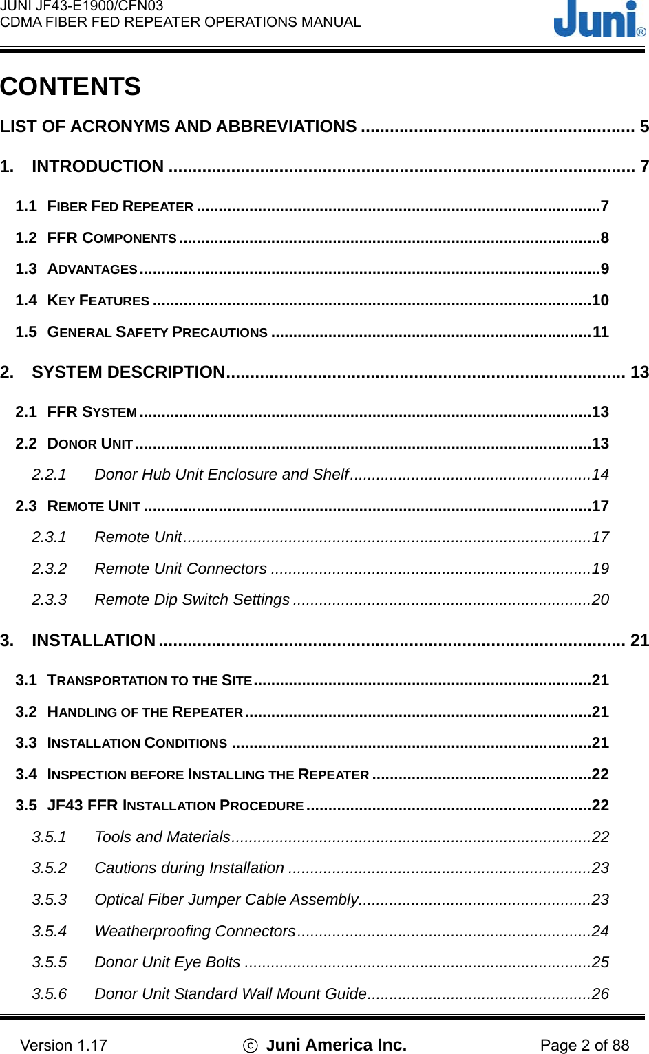  JUNI JF43-E1900/CFN03 CDMA FIBER FED REPEATER OPERATIONS MANUAL                                    Version 1.17  ⓒ Juni America Inc. Page 2 of 88 CONTENTS LIST OF ACRONYMS AND ABBREVIATIONS ......................................................... 5 1. INTRODUCTION ................................................................................................. 7 1.1 FIBER FED REPEATER ............................................................................................7 1.2 FFR COMPONENTS ................................................................................................8 1.3 ADVANTAGES.........................................................................................................9 1.4 KEY FEATURES ....................................................................................................10 1.5 GENERAL SAFETY PRECAUTIONS .........................................................................11 2. SYSTEM DESCRIPTION................................................................................... 13 2.1 FFR SYSTEM .......................................................................................................13 2.2 DONOR UNIT ........................................................................................................13 2.2.1 Donor Hub Unit Enclosure and Shelf.......................................................14 2.3 REMOTE UNIT ......................................................................................................17 2.3.1 Remote Unit.............................................................................................17 2.3.2 Remote Unit Connectors .........................................................................19 2.3.3 Remote Dip Switch Settings ....................................................................20 3. INSTALLATION ................................................................................................. 21 3.1 TRANSPORTATION TO THE SITE.............................................................................21 3.2 HANDLING OF THE REPEATER...............................................................................21 3.3 INSTALLATION CONDITIONS ..................................................................................21 3.4 INSPECTION BEFORE INSTALLING THE REPEATER ..................................................22 3.5 JF43 FFR INSTALLATION PROCEDURE .................................................................22 3.5.1 Tools and Materials..................................................................................22 3.5.2 Cautions during Installation .....................................................................23 3.5.3 Optical Fiber Jumper Cable Assembly.....................................................23 3.5.4 Weatherproofing Connectors...................................................................24 3.5.5 Donor Unit Eye Bolts ...............................................................................25 3.5.6 Donor Unit Standard Wall Mount Guide...................................................26 