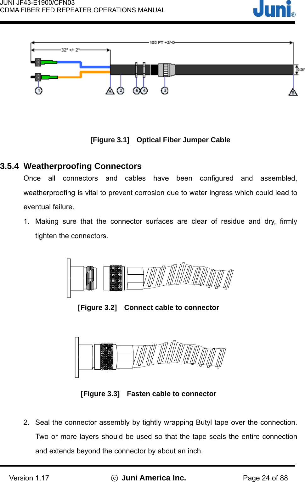  JUNI JF43-E1900/CFN03 CDMA FIBER FED REPEATER OPERATIONS MANUAL                                    Version 1.17  ⓒ Juni America Inc. Page 24 of 88  [Figure 3.1]    Optical Fiber Jumper Cable  3.5.4 Weatherproofing Connectors Once all connectors and cables have been configured and assembled, weatherproofing is vital to prevent corrosion due to water ingress which could lead to eventual failure. 1.  Making sure that the connector surfaces are clear of residue and dry, firmly tighten the connectors.   [Figure 3.2]    Connect cable to connector   [Figure 3.3]    Fasten cable to connector  2.  Seal the connector assembly by tightly wrapping Butyl tape over the connection. Two or more layers should be used so that the tape seals the entire connection and extends beyond the connector by about an inch. 
