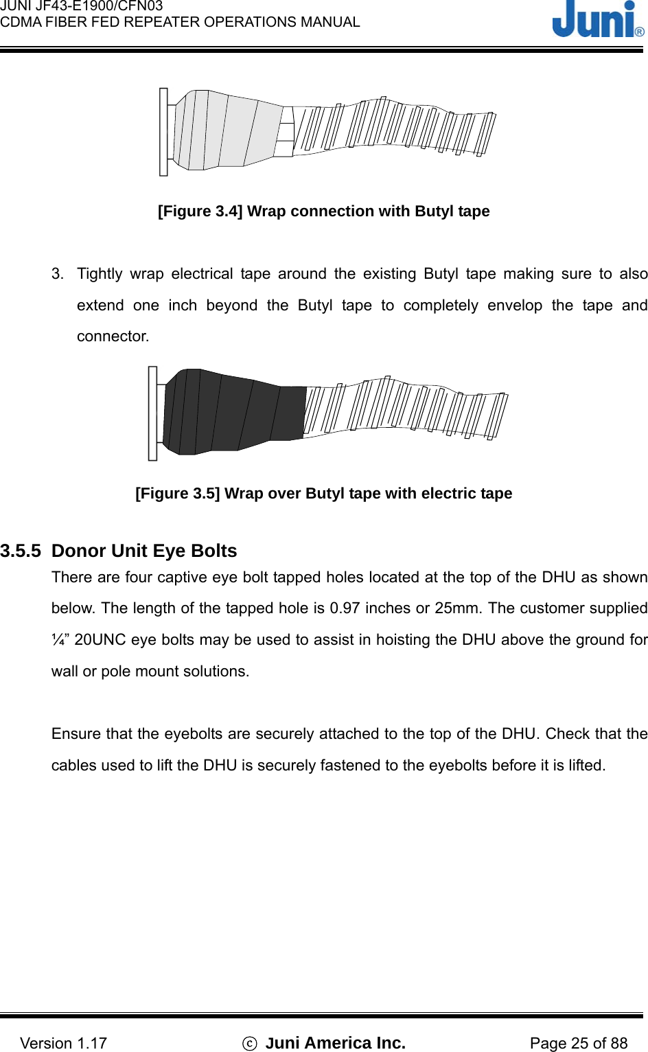  JUNI JF43-E1900/CFN03 CDMA FIBER FED REPEATER OPERATIONS MANUAL                                    Version 1.17  ⓒ Juni America Inc. Page 25 of 88  [Figure 3.4] Wrap connection with Butyl tape  3.  Tightly wrap electrical tape around the existing Butyl tape making sure to also extend one inch beyond the Butyl tape to completely envelop the tape and connector.  [Figure 3.5] Wrap over Butyl tape with electric tape  3.5.5  Donor Unit Eye Bolts There are four captive eye bolt tapped holes located at the top of the DHU as shown below. The length of the tapped hole is 0.97 inches or 25mm. The customer supplied ¼” 20UNC eye bolts may be used to assist in hoisting the DHU above the ground for wall or pole mount solutions.  Ensure that the eyebolts are securely attached to the top of the DHU. Check that the cables used to lift the DHU is securely fastened to the eyebolts before it is lifted.   