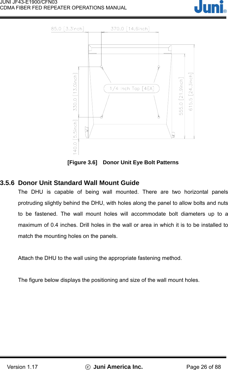  JUNI JF43-E1900/CFN03 CDMA FIBER FED REPEATER OPERATIONS MANUAL                                    Version 1.17  ⓒ Juni America Inc. Page 26 of 88  [Figure 3.6]    Donor Unit Eye Bolt Patterns  3.5.6  Donor Unit Standard Wall Mount Guide The DHU is capable of being wall mounted. There are two horizontal panels protruding slightly behind the DHU, with holes along the panel to allow bolts and nuts to be fastened. The wall mount holes will accommodate bolt diameters up to a maximum of 0.4 inches. Drill holes in the wall or area in which it is to be installed to match the mounting holes on the panels.  Attach the DHU to the wall using the appropriate fastening method.  The figure below displays the positioning and size of the wall mount holes.  