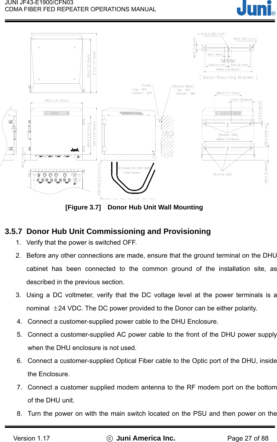  JUNI JF43-E1900/CFN03 CDMA FIBER FED REPEATER OPERATIONS MANUAL                                    Version 1.17  ⓒ Juni America Inc. Page 27 of 88  [Figure 3.7]    Donor Hub Unit Wall Mounting  3.5.7  Donor Hub Unit Commissioning and Provisioning 1.  Verify that the power is switched OFF. 2.  Before any other connections are made, ensure that the ground terminal on the DHU cabinet has been connected to the common ground of the installation site, as described in the previous section. 3.  Using a DC voltmeter, verify that the DC voltage level at the power terminals is a nominal  ±24 VDC. The DC power provided to the Donor can be either polarity. 4.  Connect a customer-supplied power cable to the DHU Enclosure. 5.  Connect a customer-supplied AC power cable to the front of the DHU power supply when the DHU enclosure is not used. 6.  Connect a customer-supplied Optical Fiber cable to the Optic port of the DHU, inside the Enclosure. 7.  Connect a customer supplied modem antenna to the RF modem port on the bottom of the DHU unit. 8.  Turn the power on with the main switch located on the PSU and then power on the 