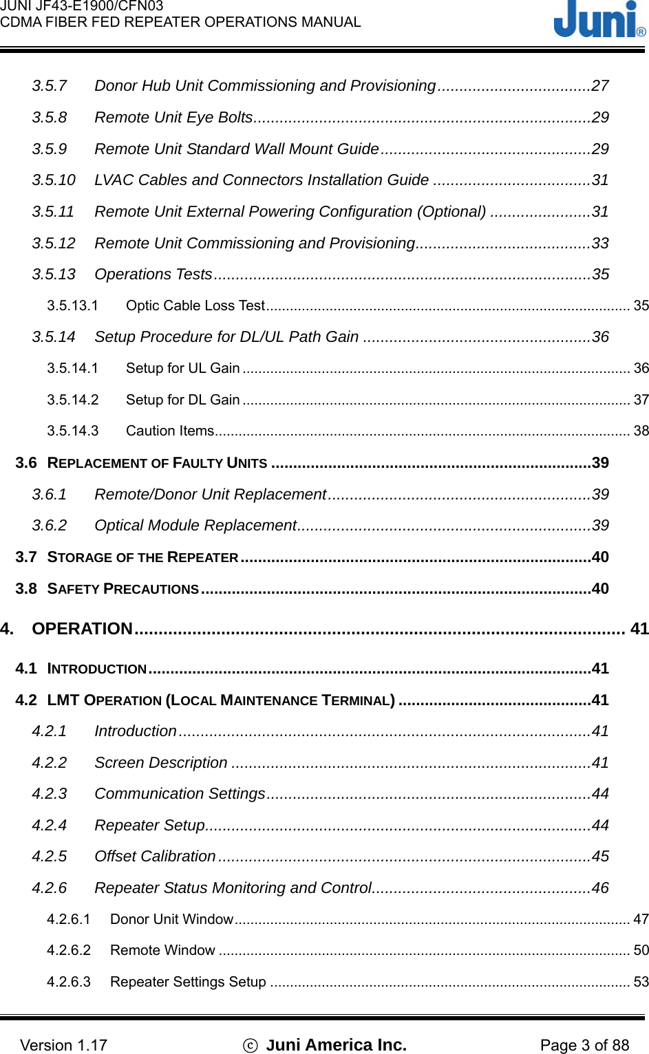  JUNI JF43-E1900/CFN03 CDMA FIBER FED REPEATER OPERATIONS MANUAL                                    Version 1.17  ⓒ Juni America Inc. Page 3 of 88 3.5.7 Donor Hub Unit Commissioning and Provisioning...................................27 3.5.8 Remote Unit Eye Bolts.............................................................................29 3.5.9 Remote Unit Standard Wall Mount Guide................................................29 3.5.10 LVAC Cables and Connectors Installation Guide ....................................31 3.5.11 Remote Unit External Powering Configuration (Optional) .......................31 3.5.12 Remote Unit Commissioning and Provisioning........................................33 3.5.13 Operations Tests......................................................................................35 3.5.13.1 Optic Cable Loss Test............................................................................................ 35 3.5.14 Setup Procedure for DL/UL Path Gain ....................................................36 3.5.14.1 Setup for UL Gain .................................................................................................. 36 3.5.14.2 Setup for DL Gain .................................................................................................. 37 3.5.14.3 Caution Items......................................................................................................... 38 3.6 REPLACEMENT OF FAULTY UNITS .........................................................................39 3.6.1 Remote/Donor Unit Replacement............................................................39 3.6.2 Optical Module Replacement...................................................................39 3.7 STORAGE OF THE REPEATER ................................................................................40 3.8 SAFETY PRECAUTIONS.........................................................................................40 4. OPERATION...................................................................................................... 41 4.1 INTRODUCTION.....................................................................................................41 4.2 LMT OPERATION (LOCAL MAINTENANCE TERMINAL) ............................................41 4.2.1 Introduction..............................................................................................41 4.2.2 Screen Description ..................................................................................41 4.2.3 Communication Settings..........................................................................44 4.2.4 Repeater Setup........................................................................................44 4.2.5 Offset Calibration.....................................................................................45 4.2.6 Repeater Status Monitoring and Control..................................................46 4.2.6.1 Donor Unit Window.................................................................................................... 47 4.2.6.2 Remote Window ........................................................................................................ 50 4.2.6.3 Repeater Settings Setup ........................................................................................... 53 