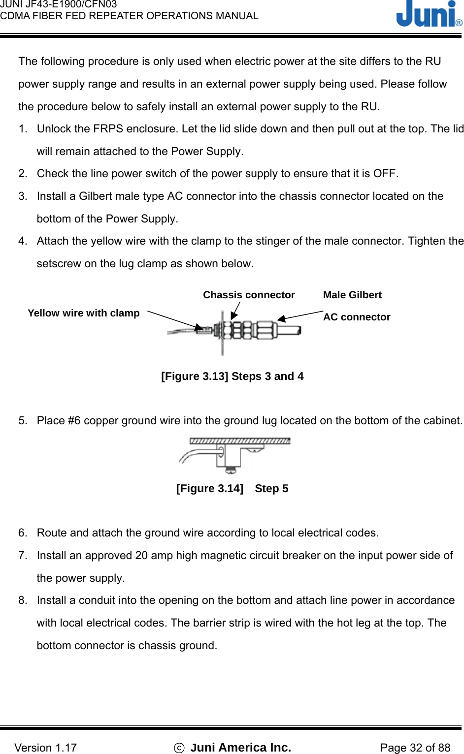 JUNI JF43-E1900/CFN03 CDMA FIBER FED REPEATER OPERATIONS MANUAL                                    Version 1.17  ⓒ Juni America Inc. Page 32 of 88 The following procedure is only used when electric power at the site differs to the RU power supply range and results in an external power supply being used. Please follow the procedure below to safely install an external power supply to the RU. 1.  Unlock the FRPS enclosure. Let the lid slide down and then pull out at the top. The lid will remain attached to the Power Supply. 2.  Check the line power switch of the power supply to ensure that it is OFF. 3.  Install a Gilbert male type AC connector into the chassis connector located on the bottom of the Power Supply. 4.  Attach the yellow wire with the clamp to the stinger of the male connector. Tighten the setscrew on the lug clamp as shown below.   [Figure 3.13] Steps 3 and 4  5.  Place #6 copper ground wire into the ground lug located on the bottom of the cabinet.  [Figure 3.14]  Step 5   6.  Route and attach the ground wire according to local electrical codes. 7.  Install an approved 20 amp high magnetic circuit breaker on the input power side of the power supply. 8.  Install a conduit into the opening on the bottom and attach line power in accordance with local electrical codes. The barrier strip is wired with the hot leg at the top. The bottom connector is chassis ground.  Male Gilbert AC connector Yellow wire with clamp Chassis connector 
