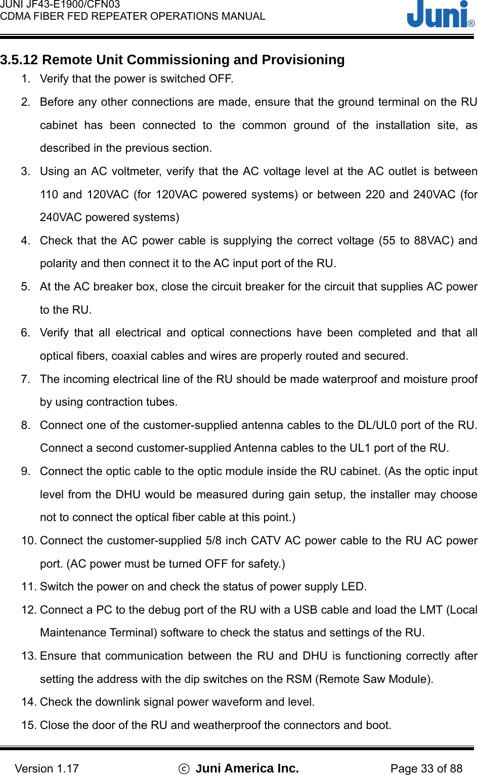  JUNI JF43-E1900/CFN03 CDMA FIBER FED REPEATER OPERATIONS MANUAL                                    Version 1.17  ⓒ Juni America Inc. Page 33 of 88 3.5.12 Remote Unit Commissioning and Provisioning 1.  Verify that the power is switched OFF. 2.  Before any other connections are made, ensure that the ground terminal on the RU cabinet has been connected to the common ground of the installation site, as described in the previous section. 3.  Using an AC voltmeter, verify that the AC voltage level at the AC outlet is between 110 and 120VAC (for 120VAC powered systems) or between 220 and 240VAC (for 240VAC powered systems) 4.  Check that the AC power cable is supplying the correct voltage (55 to 88VAC) and polarity and then connect it to the AC input port of the RU. 5.  At the AC breaker box, close the circuit breaker for the circuit that supplies AC power to the RU. 6.  Verify that all electrical and optical connections have been completed and that all optical fibers, coaxial cables and wires are properly routed and secured. 7.  The incoming electrical line of the RU should be made waterproof and moisture proof by using contraction tubes. 8.  Connect one of the customer-supplied antenna cables to the DL/UL0 port of the RU.   Connect a second customer-supplied Antenna cables to the UL1 port of the RU. 9.  Connect the optic cable to the optic module inside the RU cabinet. (As the optic input level from the DHU would be measured during gain setup, the installer may choose not to connect the optical fiber cable at this point.) 10. Connect the customer-supplied 5/8 inch CATV AC power cable to the RU AC power port. (AC power must be turned OFF for safety.) 11. Switch the power on and check the status of power supply LED. 12. Connect a PC to the debug port of the RU with a USB cable and load the LMT (Local Maintenance Terminal) software to check the status and settings of the RU. 13. Ensure that communication between the RU and DHU is functioning correctly after setting the address with the dip switches on the RSM (Remote Saw Module). 14. Check the downlink signal power waveform and level. 15. Close the door of the RU and weatherproof the connectors and boot. 