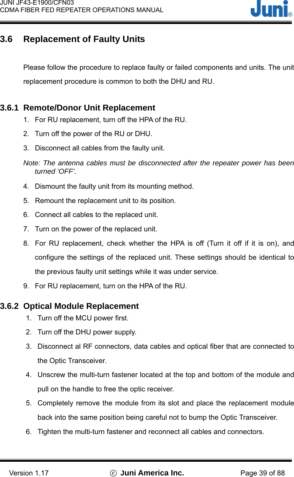  JUNI JF43-E1900/CFN03 CDMA FIBER FED REPEATER OPERATIONS MANUAL                                    Version 1.17  ⓒ Juni America Inc. Page 39 of 88 3.6  Replacement of Faulty Units  Please follow the procedure to replace faulty or failed components and units. The unit replacement procedure is common to both the DHU and RU.  3.6.1  Remote/Donor Unit Replacement 1.  For RU replacement, turn off the HPA of the RU. 2.  Turn off the power of the RU or DHU. 3.  Disconnect all cables from the faulty unit. Note: The antenna cables must be disconnected after the repeater power has been turned ‘OFF’. 4.  Dismount the faulty unit from its mounting method. 5.  Remount the replacement unit to its position. 6.  Connect all cables to the replaced unit. 7.  Turn on the power of the replaced unit. 8.  For RU replacement, check whether the HPA is off (Turn it off if it is on), and configure the settings of the replaced unit. These settings should be identical to the previous faulty unit settings while it was under service. 9.  For RU replacement, turn on the HPA of the RU.  3.6.2  Optical Module Replacement 1.  Turn off the MCU power first. 2.  Turn off the DHU power supply. 3.  Disconnect al RF connectors, data cables and optical fiber that are connected to the Optic Transceiver. 4.  Unscrew the multi-turn fastener located at the top and bottom of the module and pull on the handle to free the optic receiver. 5.  Completely remove the module from its slot and place the replacement module back into the same position being careful not to bump the Optic Transceiver. 6.  Tighten the multi-turn fastener and reconnect all cables and connectors.  