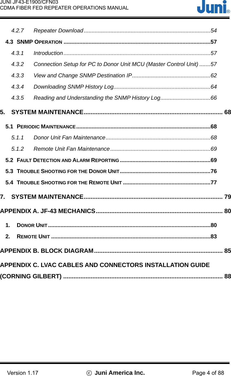  JUNI JF43-E1900/CFN03 CDMA FIBER FED REPEATER OPERATIONS MANUAL                                    Version 1.17  ⓒ Juni America Inc. Page 4 of 88 4.2.7 Repeater Download.................................................................................54 4.3 SNMP OPERATION ..............................................................................................57 4.3.1 Introduction..............................................................................................57 4.3.2 Connection Setup for PC to Donor Unit MCU (Master Control Unit) .......57 4.3.3 View and Change SNMP Destination IP..................................................62 4.3.4 Downloading SNMP History Log..............................................................64 4.3.5 Reading and Understanding the SNMP History Log................................66 5. SYSTEM MAINTENANCE................................................................................. 68 5.1 PERIODIC MAINTENANCE......................................................................................68 5.1.1 Donor Unit Fan Maintenance...................................................................68 5.1.2 Remote Unit Fan Maintenance................................................................69 5.2 FAULT DETECTION AND ALARM REPORTING ..........................................................69 5.3 TROUBLE SHOOTING FOR THE DONOR UNIT..........................................................76 5.4 TROUBLE SHOOTING FOR THE REMOTE UNIT ........................................................77 7. SYSTEM MAINTENANCE................................................................................. 79 APPENDIX A. JF-43 MECHANICS.......................................................................... 80 1. DONOR UNIT ........................................................................................................80 2. REMOTE UNIT ......................................................................................................83 APPENDIX B. BLOCK DIAGRAM........................................................................... 85 APPENDIX C. LVAC CABLES AND CONNECTORS INSTALLATION GUIDE (CORNING GILBERT) ............................................................................................. 88   
