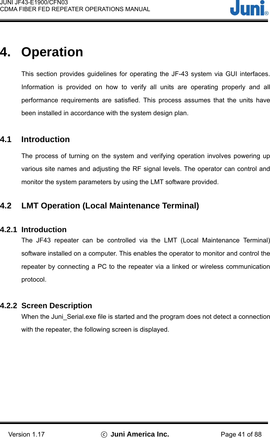  JUNI JF43-E1900/CFN03 CDMA FIBER FED REPEATER OPERATIONS MANUAL                                    Version 1.17  ⓒ Juni America Inc. Page 41 of 88  4. Operation  This section provides guidelines for operating the JF-43 system via GUI interfaces. Information is provided on how to verify all units are operating properly and all performance requirements are satisfied. This process assumes that the units have been installed in accordance with the system design plan.  4.1 Introduction The process of turning on the system and verifying operation involves powering up various site names and adjusting the RF signal levels. The operator can control and monitor the system parameters by using the LMT software provided.  4.2  LMT Operation (Local Maintenance Terminal)  4.2.1 Introduction The JF43 repeater can be controlled via the LMT (Local Maintenance Terminal) software installed on a computer. This enables the operator to monitor and control the repeater by connecting a PC to the repeater via a linked or wireless communication protocol.   4.2.2 Screen Description When the Juni_Serial.exe file is started and the program does not detect a connection with the repeater, the following screen is displayed. 