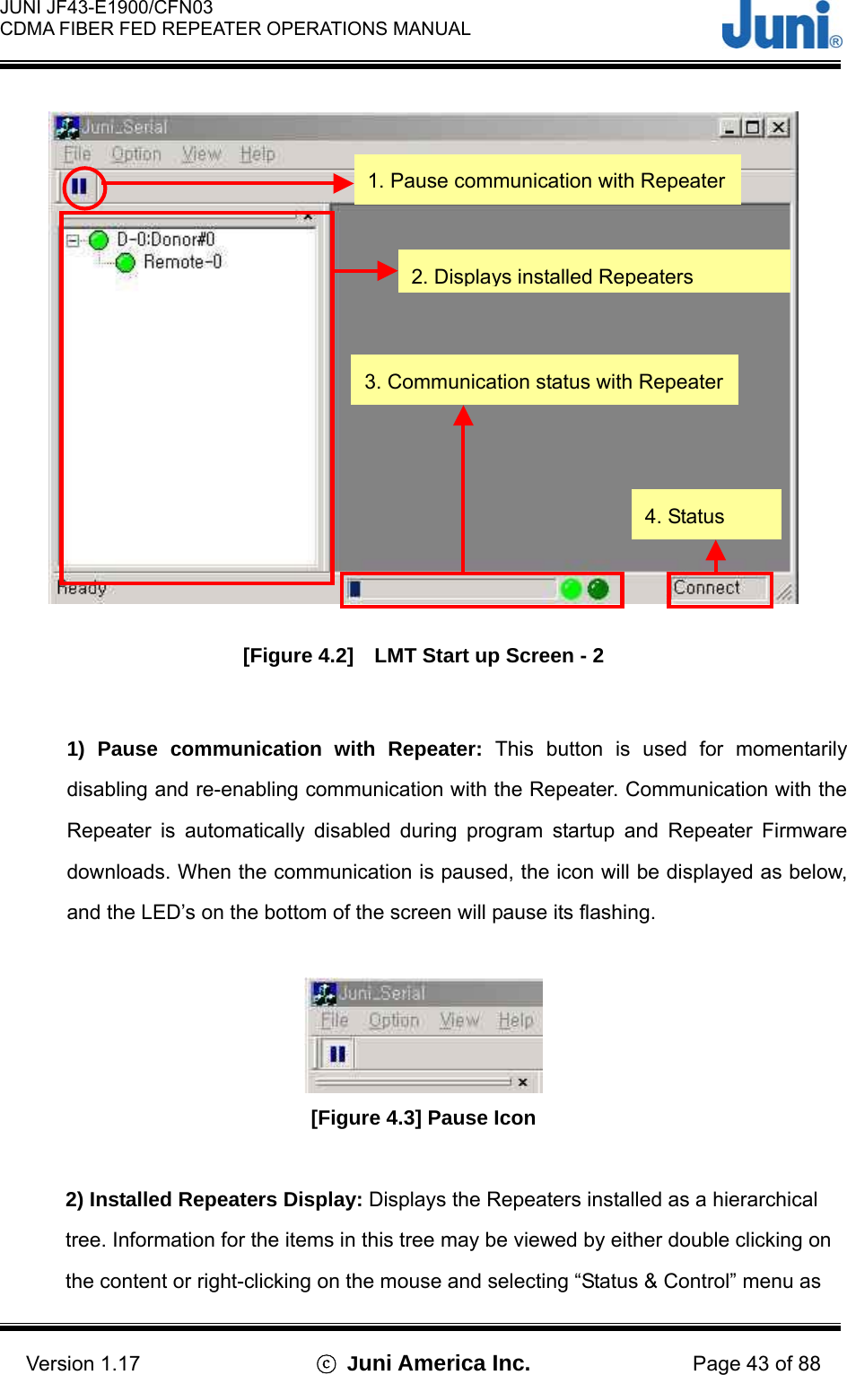  JUNI JF43-E1900/CFN03 CDMA FIBER FED REPEATER OPERATIONS MANUAL                                    Version 1.17  ⓒ Juni America Inc. Page 43 of 88  [Figure 4.2]    LMT Start up Screen - 2  1) Pause communication with Repeater: This button is used for momentarily disabling and re-enabling communication with the Repeater. Communication with the Repeater is automatically disabled during program startup and Repeater Firmware downloads. When the communication is paused, the icon will be displayed as below, and the LED’s on the bottom of the screen will pause its flashing.   [Figure 4.3] Pause Icon  2) Installed Repeaters Display: Displays the Repeaters installed as a hierarchical tree. Information for the items in this tree may be viewed by either double clicking on the content or right-clicking on the mouse and selecting “Status &amp; Control” menu as 1. Pause communication with Repeater 2. Displays installed Repeaters 3. Communication status with Repeater 4. Status 