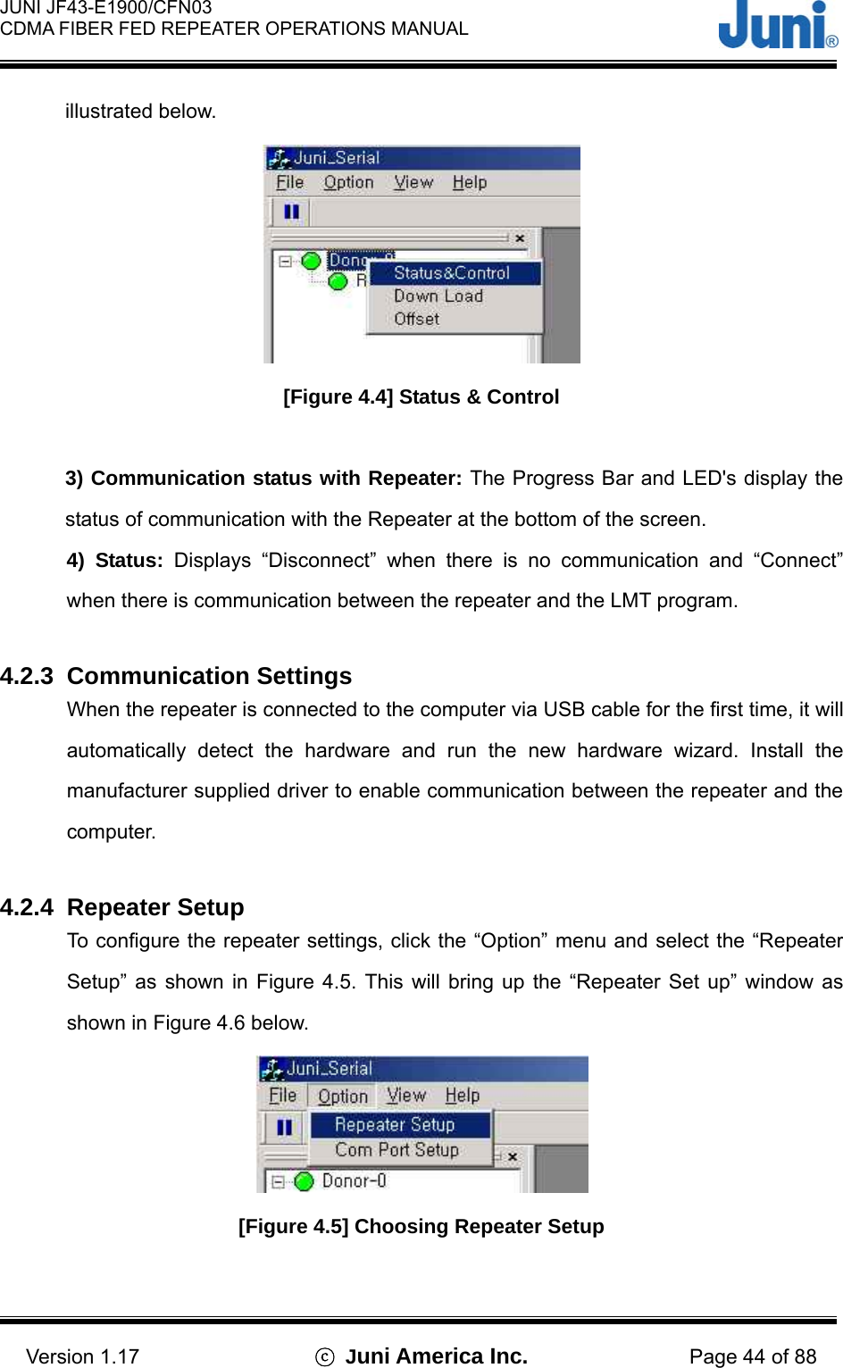  JUNI JF43-E1900/CFN03 CDMA FIBER FED REPEATER OPERATIONS MANUAL                                    Version 1.17  ⓒ Juni America Inc. Page 44 of 88 illustrated below.    [Figure 4.4] Status &amp; Control  3) Communication status with Repeater: The Progress Bar and LED&apos;s display the status of communication with the Repeater at the bottom of the screen. 4) Status: Displays “Disconnect” when there is no communication and “Connect” when there is communication between the repeater and the LMT program.    4.2.3 Communication Settings When the repeater is connected to the computer via USB cable for the first time, it will automatically detect the hardware and run the new hardware wizard. Install the manufacturer supplied driver to enable communication between the repeater and the computer.   4.2.4 Repeater Setup To configure the repeater settings, click the “Option” menu and select the “Repeater Setup” as shown in Figure 4.5. This will bring up the “Repeater Set up” window as shown in Figure 4.6 below.    [Figure 4.5] Choosing Repeater Setup  