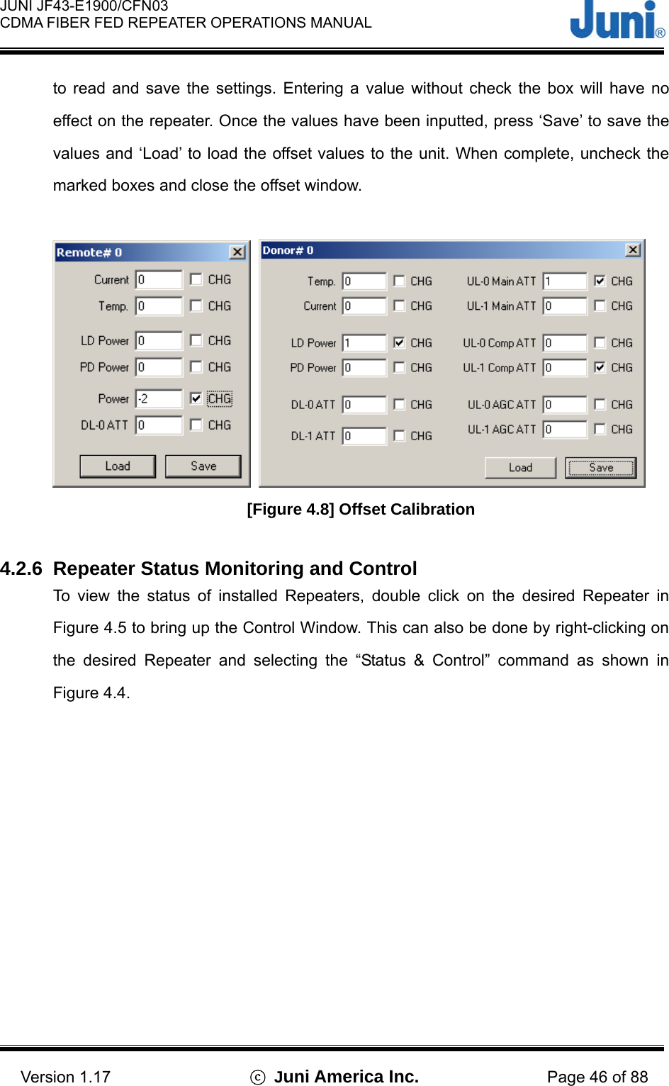  JUNI JF43-E1900/CFN03 CDMA FIBER FED REPEATER OPERATIONS MANUAL                                    Version 1.17  ⓒ Juni America Inc. Page 46 of 88 to read and save the settings. Entering a value without check the box will have no effect on the repeater. Once the values have been inputted, press ‘Save’ to save the values and ‘Load’ to load the offset values to the unit. When complete, uncheck the marked boxes and close the offset window.     [Figure 4.8] Offset Calibration  4.2.6  Repeater Status Monitoring and Control To view the status of installed Repeaters, double click on the desired Repeater in Figure 4.5 to bring up the Control Window. This can also be done by right-clicking on the desired Repeater and selecting the “Status &amp; Control” command as shown in Figure 4.4. 