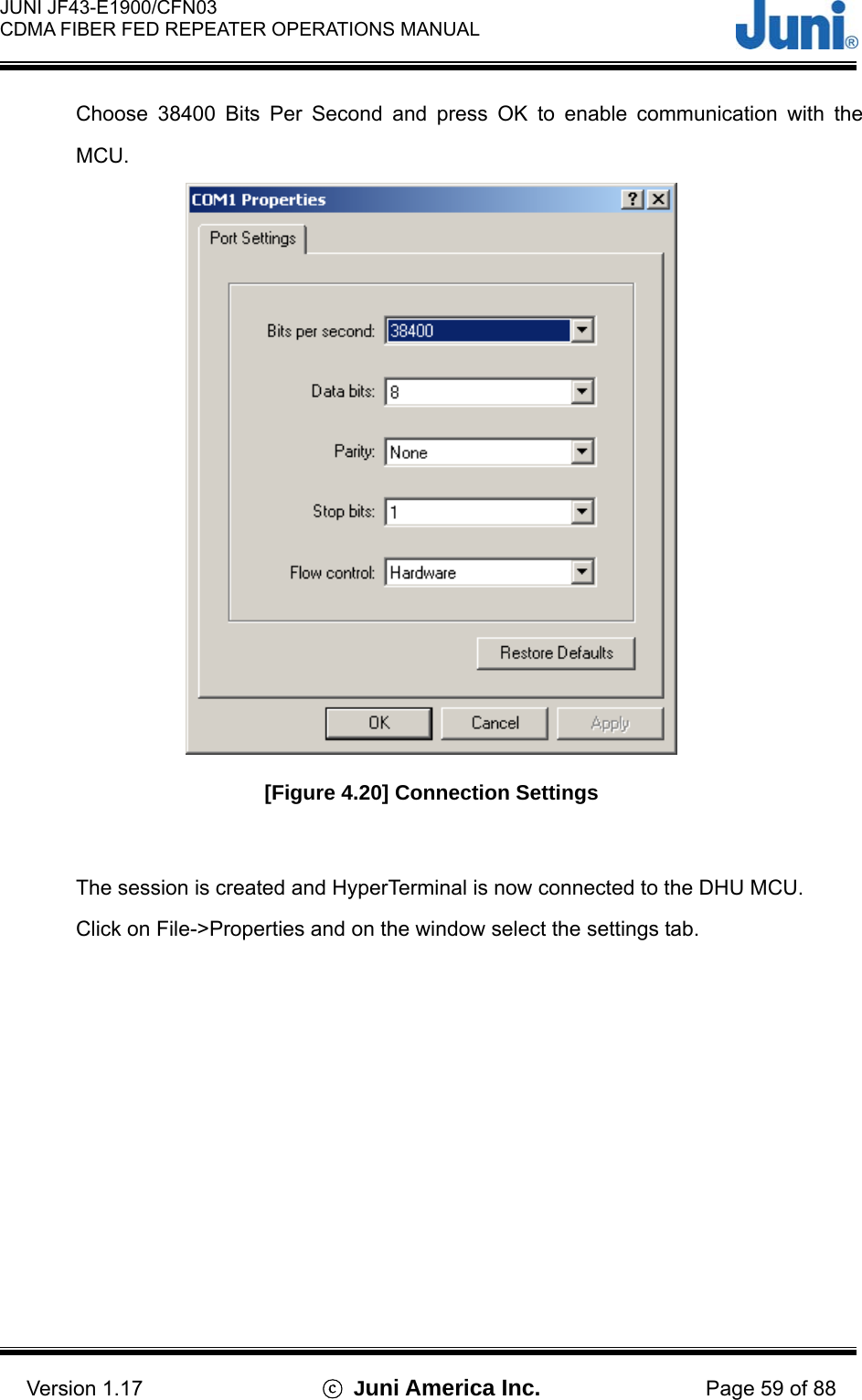  JUNI JF43-E1900/CFN03 CDMA FIBER FED REPEATER OPERATIONS MANUAL                                    Version 1.17  ⓒ Juni America Inc. Page 59 of 88 Choose 38400 Bits Per Second and press OK to enable communication with the MCU.  [Figure 4.20] Connection Settings  The session is created and HyperTerminal is now connected to the DHU MCU. Click on File-&gt;Properties and on the window select the settings tab. 