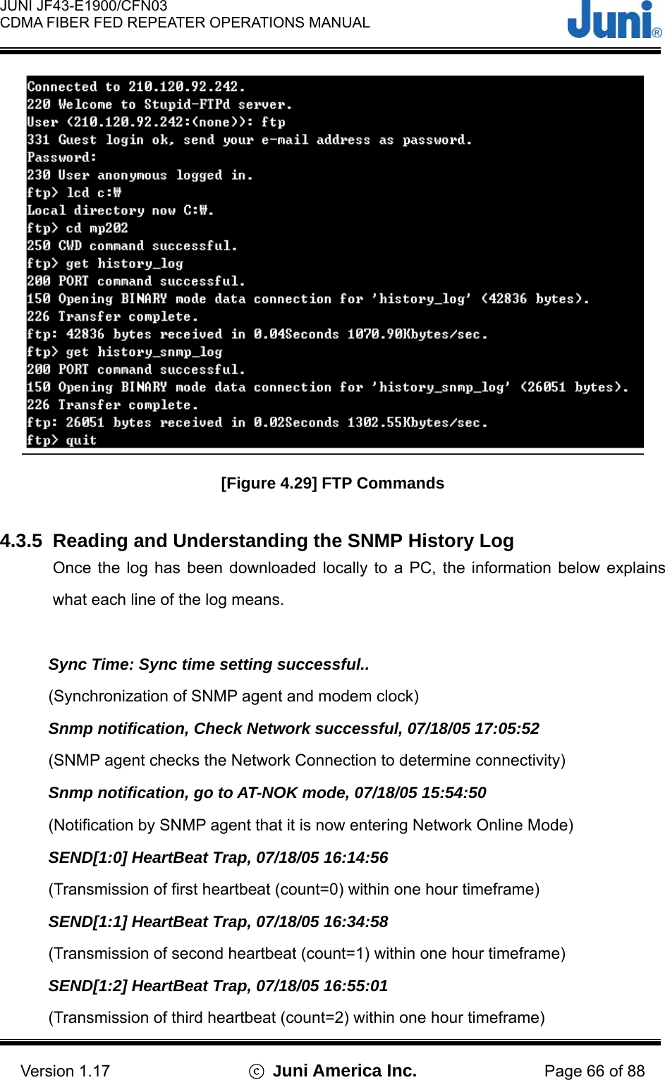  JUNI JF43-E1900/CFN03 CDMA FIBER FED REPEATER OPERATIONS MANUAL                                    Version 1.17  ⓒ Juni America Inc. Page 66 of 88  [Figure 4.29] FTP Commands  4.3.5  Reading and Understanding the SNMP History Log Once the log has been downloaded locally to a PC, the information below explains what each line of the log means.  Sync Time: Sync time setting successful.. (Synchronization of SNMP agent and modem clock) Snmp notification, Check Network successful, 07/18/05 17:05:52 (SNMP agent checks the Network Connection to determine connectivity) Snmp notification, go to AT-NOK mode, 07/18/05 15:54:50 (Notification by SNMP agent that it is now entering Network Online Mode) SEND[1:0] HeartBeat Trap, 07/18/05 16:14:56 (Transmission of first heartbeat (count=0) within one hour timeframe) SEND[1:1] HeartBeat Trap, 07/18/05 16:34:58 (Transmission of second heartbeat (count=1) within one hour timeframe) SEND[1:2] HeartBeat Trap, 07/18/05 16:55:01 (Transmission of third heartbeat (count=2) within one hour timeframe) 