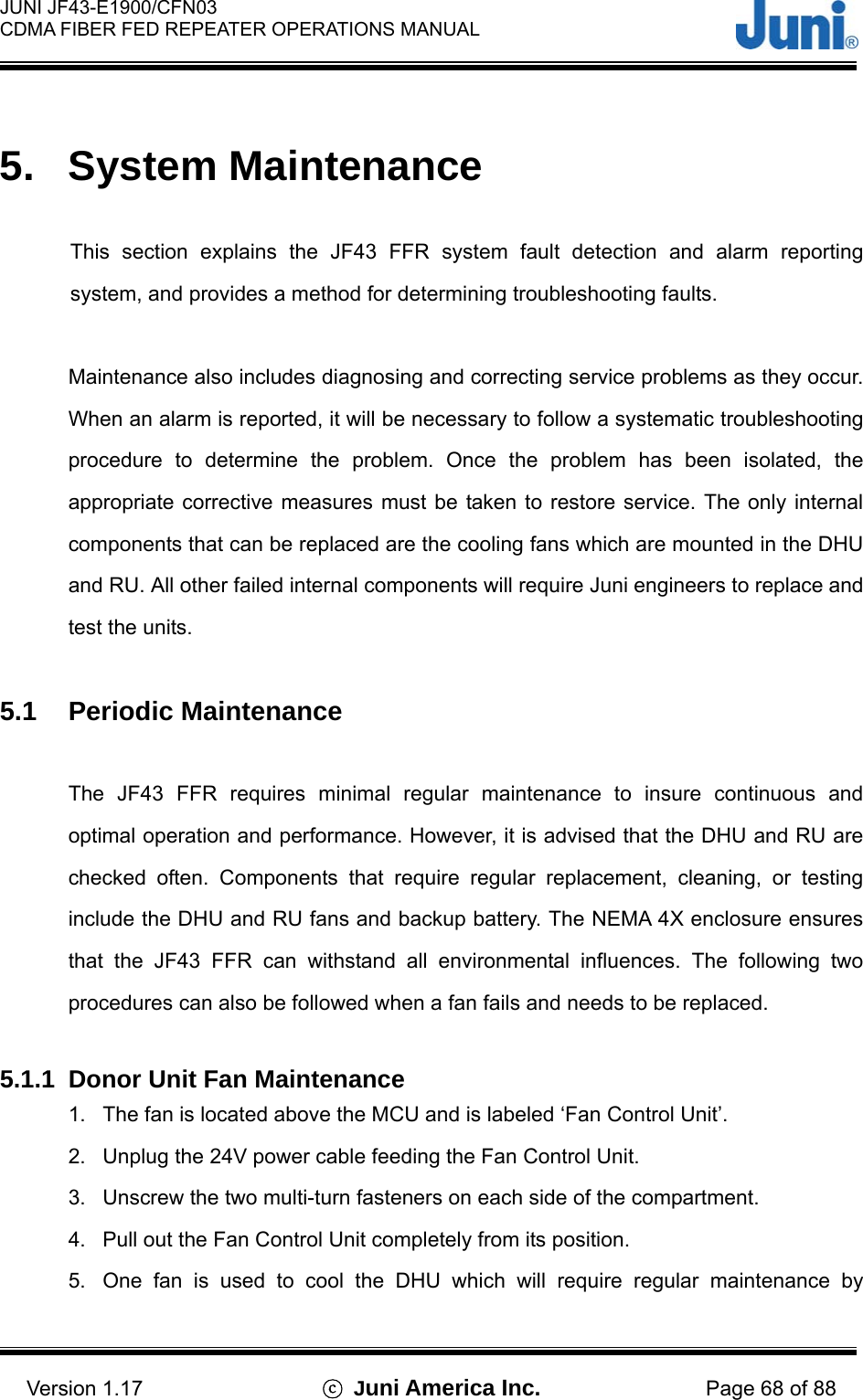  JUNI JF43-E1900/CFN03 CDMA FIBER FED REPEATER OPERATIONS MANUAL                                    Version 1.17  ⓒ Juni America Inc. Page 68 of 88  5. System Maintenance  This section explains the JF43 FFR system fault detection and alarm reporting system, and provides a method for determining troubleshooting faults.    Maintenance also includes diagnosing and correcting service problems as they occur. When an alarm is reported, it will be necessary to follow a systematic troubleshooting procedure to determine the problem. Once the problem has been isolated, the appropriate corrective measures must be taken to restore service. The only internal components that can be replaced are the cooling fans which are mounted in the DHU and RU. All other failed internal components will require Juni engineers to replace and test the units.  5.1 Periodic Maintenance  The JF43 FFR requires minimal regular maintenance to insure continuous and optimal operation and performance. However, it is advised that the DHU and RU are checked often. Components that require regular replacement, cleaning, or testing include the DHU and RU fans and backup battery. The NEMA 4X enclosure ensures that the JF43 FFR can withstand all environmental influences. The following two procedures can also be followed when a fan fails and needs to be replaced.  5.1.1  Donor Unit Fan Maintenance 1.  The fan is located above the MCU and is labeled ‘Fan Control Unit’. 2.  Unplug the 24V power cable feeding the Fan Control Unit. 3.  Unscrew the two multi-turn fasteners on each side of the compartment. 4.  Pull out the Fan Control Unit completely from its position. 5.  One fan is used to cool the DHU which will require regular maintenance by 